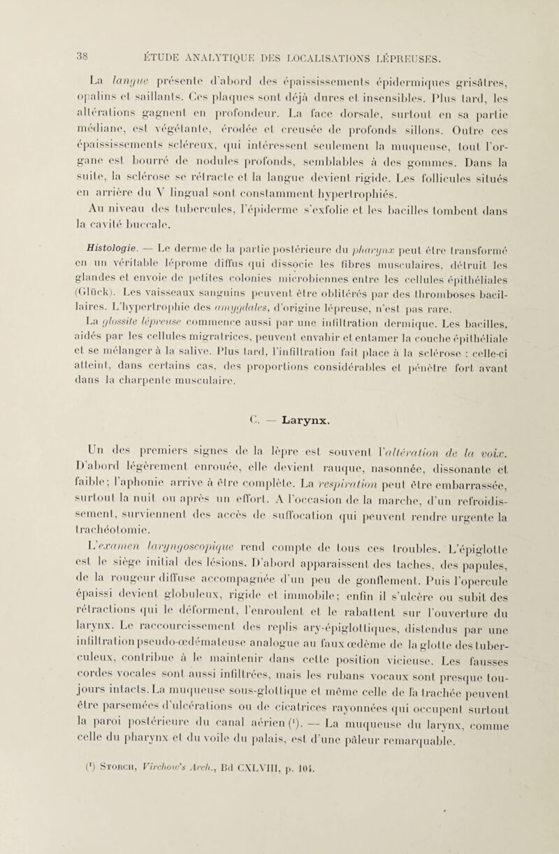 La langue présente d abord des épaississements épidermiques grisâtres, opalins el saillants. Ces plaques sont déjà dures et insensibles. Plus lard, les alterations gagnent en profondeur. La lace dorsale, surtout en sa partie médiane, est végétante, érodée et creusée de profonds sillons. Outre ces épaississements scléreux, qui intéressent seulement la muqueuse, tout l’or¬ gane est bourré de nodules profonds, semblables à des gommes. Dans la suite, la sclérose se retracte et la langue devient rigide. Les follicules situés en arrière du \ lingual sont constamment hypertrophiés. Au niveau des tubercules, l’épiderme sexlolie et les bacilles tombent dans la cavité buccale. Histologie. — Le derme de la partie postérieure du pharynx peut être transformé en un véritable léprome diffus qui dissocie les libres musculaires, détruit les glandes et envoie de petites colonies microbiennes entre les cellules épithéliales (Gluck). Les vaisseaux sanguins peuvent être oblitérés par des thromboses bacil¬ laires. L hypertrophie des amygdales, d’origine lépreuse, n'est pas rare. La glossite lépreuse commence aussi par une infiltration dermique. Les bacilles, aidés par les cellules migratrices, peuvent envahir et entamer la couche épithéliale et se mélanger à la salive. Plus tard, 1 infiltration fait place à la sclérose : celle-ci atteint, dans certains cas, des proportions considérables et pénètre fort avant dans la charpente musculaire. C. - Larynx. Un des premiers signes de la lèpre est souvent l'altération de la voix. D’abord légèrement enrouée, elle devient rauque, nasonnée, dissonante el faible ; 1 aphonie arrive à être complète. La respiration peut être embarrassée, suîtout la nuit ou apres un effort. A 1 occasion de la marche, d un refroidis¬ sement, sui viennent des accès de suffocation qui peuvent rendre urgente la trachéotomie. L examen larync/oscopicjue rend compte de tous ces troubles. L’épiglotte est le siège initial des lésions. D’abord apparaissent des taches, des papules, de la rougeur diffuse accompagnée d’un peu de gonflement. Puis l’opercule épaissi devient globuleux, rigide et immobile; enfin il s’ulcère ou subit des rétractions qui le déforment, l’enroulent et le rabattent sur l’ouverture du larynx. Le raccourcissement des replis ary-épigloltiques, distendus par une infiltration pseudo-œdémateuse analogue au faux œdème de la glotte des tuber¬ culeux, contribue à le maintenir dans cette position vicieuse. Les fausses cordes vocales sont aussi infiltrées, mais les rubans vocaux sont presque tou¬ jours intacts. La muqueuse sous-glottique et même celle de la trachée peuvent être parsemées d ulcérations ou de cicatrices rayonnées qui occupent surtout la paroi postérieure du canal aérien (*). — La muqueuse du larynx, comme celle du pharynx et du voile du palais, est d’une pâleur remarquable. C) Storcii, Virchow's Arch., Bd CXLVIII, p. 104.