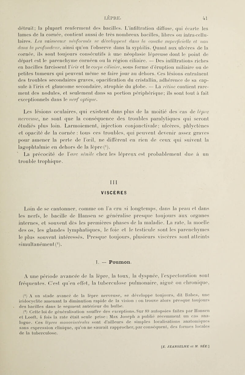 détruit; la plupart renferment des bacilles. L’infiltration diffuse, qui écarte les lames de la cornée, contient aussi de très nombreux bacilles, libres ou intra-cellu¬ laires. Les vaisseaux néoformés se développent dans la couche superficielle et non dans la profondeur, ainsi qu’on l'observe dans la syphilis. Quant aux ulcères de la cornée, ils sont toujours consécutifs à une néoplasie lépreuse dont le point de départ est le parenchyme cornéen ou la région ciliaire. — Des infiltrations riches en bacilles farcissent l'iris et le corps ciliaire, sous forme d’éruption miliaire ou de petites tumeurs qui peuvent môme se faire jour au dehors. Ces lésions entraînent des troubles secondaires graves, opacification du cristallin, adhérence de sa cap¬ sule à l'iris et glaucome secondaire, atrophie du globe. — La rétine contient rare¬ ment des nodules, et seulement dans sa portion périphérique; ils sont tout à fait exceptionnels dans le nerf optique. Les lésions oculaires, qui existent dans plus de la moitié des cas de lèpre nerveuse, ne sont que la conséquence des troubles paralytiques qui seront étudiés plus loin. Larmoiement, injection conjonctivale; ulcères, phlyctènes et opacité de la cornée : tous ces troubles, qui peuvent devenir assez graves pour amener la perte de l’œil, ne diffèrent en rien de ceux qui suivent la lagophtalmie en dehors de la lèpre (*). La précocité de l'arc sénile chez les lépreux est probablement due à un trouble trophique. III VISCÈRES Loin de se cantonner, comme on l'a cru si longtemps, dans la peau et dans les nerfs, le bacille de Ilansen se généralise presque toujours aux organes internes, et souvent dès les premières phases de la maladie. La rate, la moelle des os, les glandes lymphatiques, le foie et le testicule sont les parenchymes le plus souvent intéressés. Presque toujours, plusieurs viscères sont atteints simultanément (2). I. — Poumon. A une période avancée de la lèpre, la toux, la dyspnée, l’expectoration sont fréquentes. C’est qu’en effet, la tuberculose pulmonaire, aiguë ou chronique, (*) A un stade avancé de la lèpre nerveuse, se développe toujours, dit Babes, une iridocyclite amenant la diminution rapide de la vision : on trouve alors presque toujours des bacilles dans le segment antérieur du bulbe. (â) Cette loi de généralisation souffre des exceptions. Sur 89 autopsies laites par Hansen et Loolt, i fois la rate était seule prise; Max Joseph a publié récemment un cas ana¬ logue. Ces lèpres monoviscérales sont d’ailleurs de simples localisations anatomiques sans expression clinique, qu’on ne saurait rapprocher, par conséquent, des formes locales de la tuberculose.