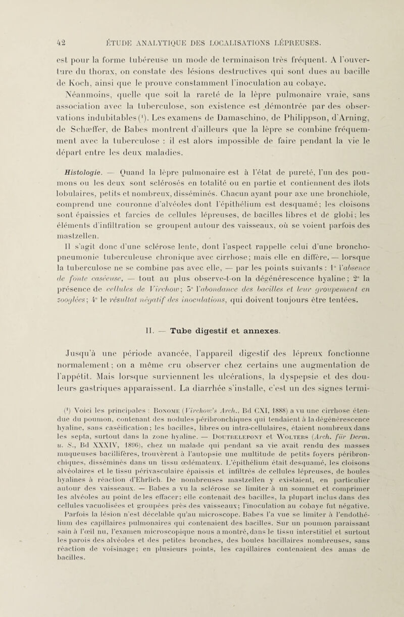est pour la forme tubéreuse un mode de terminaison très fréquent. A l’ouver¬ ture du thorax, on constate des lésions destructives qui sont dues au bacille de Koch, ainsi que le prouve constamment l’inoculation au cobaye. Néanmoins, quelle que soit la rareté de la lèpre pulmonaire vraie, sans association avec la tuberculose, son existence est démontrée par des obser¬ vations indubitables ('). Les examens de Damaschino, de Philippson, d'Arning, de Schæffer, de Babes montrent d’ailleurs que la lèpre se combine fréquem¬ ment avec la tuberculose : il est alors impossible de faire pendant la vie le départ entre les deux maladies. Histologie. — Quand la lèpre pulmonaire est à l’état de pureté, l’un des pou¬ mons ou les deux sont sclérosés en totalité ou eu partie et contiennent des îlots lobulaires, petits et nombreux, disséminés. Chacun ayant pour axe une bronchiole, comprend une couronne d’alvéoles dont l’épithélium est desquamé; les cloisons sont épaissies et farcies de cellules lépreuses, de bacilles libres et de globi; les éléments d’infiltration se groupent autour des vaisseaux, où se voient parfois des mastzellen. Il s’agit donc d’une sclérose lente, dont l'aspect rappelle celui d’une broncho- pneumonie tuberculeuse chronique avec cirrhose; mais elle en diffère,— lorsque la tuberculose ne se combine pas avec elle, — par les points suivants : 1° Yabsence de fonte caséeuse, — tout au plus observe-t-on la dégénérescence hyaline; 2° la présence de cellules de Virchow.; 5° Yabondance des bacilles cl leur groupement en zooglées; 4° le résultat négatif des inoculations, qui doivent toujours être tentées. II. Tube digestif et annexes. Jusqu’à une période avancée, l'appareil digestif des lépreux fonctionne normalement; on a même cru observer chez certains une augmentation de l’appétit. Mais lorsque surviennent les ulcérations, la dyspepsie et des dou¬ leurs gastriques apparaissent. La diarrhée s’installe, c’est un des signes termi- (*) Voici les principales : Bonome ( Virchow’s Arch., Bd CXI, 1888) a vu une cirrhose éten¬ due du poumon, contenant des nodules péribronchiques qui tendaient à la dégénérescence hyaline, sans caséification; les bacilles, libres ou intra-cellulaires, étaient nombreux dans les septa, surtout dans la zone hyaline. — Doutrelepont et Wolters {Arch. fiir Derm. u. S., Bd XXXIV, 1896), chez un malade qui pendant sa vie avait rendu des masses muqueuses bacillifères, trouvèrent à l’autopsie une multitude de petits foyers péribron¬ chiques, disséminés dans un tissu œdémateux. L’épithélium était desquamé, les cloisons alvéolaires et le tissu périvasculaire épaissis et infiltrés de cellules lépreuses, de boules hyalines à réaction d’Ehrlich. De nombreuses mastzellen y existaient, en particulier autour des vaisseaux. — Babes a vu la sclérose se limiter à un sommet et comprimer les alvéoles au point de les effacer; elle contenait des bacilles, la plupart inclus dans des cellules vacuolisées et groupées près des vaisseaux; l’inoculation au cobaye fut négative. Parfois la lésion n’est décelable qu’au microscope. Babes Ta vue se limiter à l’endothé¬ lium des capillaires pulmonaires qui contenaient des bacilles. Sur un poumon paraissant sain à l’œil nu, l’examen microscopique nous a montré, dans le tissu interstitiel el surtout les parois des alvéoles et des petites bronches, des boules bacillaires nombreuses, sans réaction de voisinage; en plusieurs points, les capillaires contenaient des amas de bacilles.