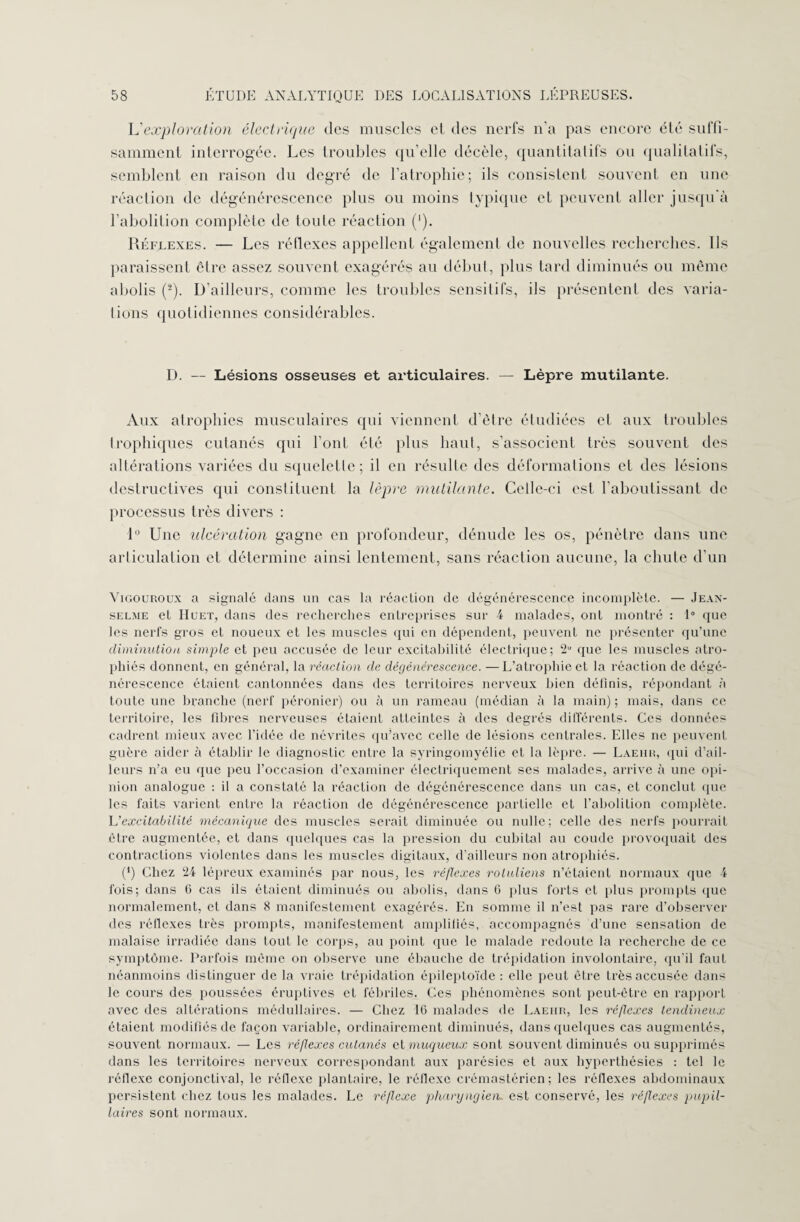 L’exploration électrique des muscles el des nerfs n’a pas encore été suffi¬ samment interrogée. Les troubles qu’elle décèle, quantitatifs ou qualitatifs, semblent en raison du degré de l’atrophie; ils consistent souvent en une réaction de dégénérescence plus ou moins typique et peuvent aller jusqu'à l’abolition complète de toute réaction (*). Réflexes. — Les réflexes appellent également de nouvelles recherches. Ils paraissent être assez souvent exagérés au début, plus tard diminués ou même abolis (2). D’ailleurs, comme les troubles sensitifs, ils présentent des varia¬ tions quotidiennes considérables. D. — Lésions osseuses et articulaires. — Lèpre mutilante. Aux atrophies musculaires qui viennent d’être étudiées et aux troubles trophiques cutanés qui l’ont été plus haut, s’associent très souvent des altérations variées du squelette; il en résulte des déformations et des lésions destructives qui constituent la lèpre mutilante. Celle-ci est l’aboutissant de processus très divers : 1° Une ulcération gagne en profondeur, dénude les os, pénètre dans une articulation et détermine ainsi lentement, sans réaction aucune, la chute d’un Vigouroux a signalé dans un cas la réaction de dégénérescence incomplète. — Jean- selme et IIuet, dans des recherches entreprises sur 4 malades, ont montré : 1° que les nerfs gros et noueux et les muscles qui en dépendent, peuvent ne présenter qu’une diminution simple et peu accusée de leur excitabilité électrique; 2“ que les muscles atro¬ phiés donnent, en général, la réaction de dégénérescence. —L’atrophie et la réaction de dégé¬ nérescence étaient cantonnées dans des territoires nerveux bien définis, répondant à toute une branche (nerf péronier) ou à un rameau (médian à la main) ; mais, dans ce territoire, les fibres nerveuses étaient atteintes à des degrés différents. Ces données cadrent mieux avec l’idée de névrites qu’avec celle de lésions centrales. Elles ne peuvent guère aider à établir le diagnostic entre la syringomyélie et la lèpre. — Laehr, qui d’ail¬ leurs n’a eu que peu l’occasion d’examiner électriquement ses malades, arrive à une opi¬ nion analogue : il a constaté la réaction de dégénérescence dans un cas, et conclut que les faits varient entre la réaction de dégénérescence partielle et l’abolition complète. L’excitabilité mécanique des muscles serait diminuée ou nulle; celle des nerfs pourrait être augmentée, et dans quelques cas la pression du cubital au coude provoquait des contractions violentes dans les muscles digitaux, d’ailleurs non atrophiés. (*) Chez 24 lépreux examinés par nous, les réflexes roluliens n’étaient normaux que 4 fois; dans 6 cas ils étaient diminués ou abolis, dans 6 plus forts et plus prompts que normalement, el dans 8 manifestement exagérés. En somme il n’est pas rare d’observer des réflexes très prompts, manifestement amplifiés, accompagnés d’une sensation de malaise irradiée dans tout le corps, au point que le malade redoute la recherche de ce symptôme. Parfois même on observe une ébauche de trépidation involontaire, qu’il faut néanmoins distinguer de la vraie trépidation épileptoïde : elle peut être très accusée dans le cours des poussées éruptives et fébriles. Ces phénomènes sont peut-être en rapport avec des altérations médullaires. — Chez 16 malades de Laehr, les réflexes tendineux étaient modifiés de façon variable, ordinairement diminués, dans quelques cas augmentés, souvent normaux. — Les réflexes cutanés al muqueux sont souvent diminués ou supprimés dans les territoires nerveux correspondant aux parésies et aux hyperthésies : tel le réflexe conjonctival, le réflexe plantaire, le réflexe crémastérien; les réflexes abdominaux persistent chez tous les malades. Le réflexe pharyngien, est conservé, les réflexes pupil¬ laires sont normaux.