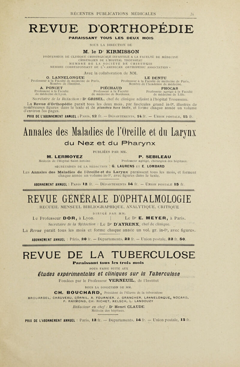 REVUE D’ORTHOPÉDIE PARAISSANT TOUS LES DEUX IVIOIS SOUS LA DIRECTION DE M. le D KIRMISSON PROFESSEUR DE CLINIQUE CHIRURGICALE INFANTILE A LA FACULTÉ DE MÉDECINE CHIRURGIEN DE l’îIOPITAL TROUSSEAU MEMBRE DE LA SOCIÉTÉ DE CHIRURGIE MEMBRE CORRESPONDANT DE L’« AMERICAN ORTHOPEDIC ASSOCIATION» Avec la collaboration de MM. O. LANNELONGUE LE DENTU Professeur à la Faculté de médecine de Paris, Professeur à la Faculté de médecine de Paris, Membre de l’Institut. Membre de l'Académie de médecine. A PONCET PIÉCHAUD PHOCAS Professeur à la Faculté Professeur à la Faculté Professeur agrégé à la Faculté de médecine de Lyon. de médecine de Bordeaux. de médecine de Lille. Secrétaire de la Rédaction : D' GRISEL, chef de clinique adjoint à l'hôpital Trousseau. La Revue d'Orthopédie parait tous les deux mois, par fascicules grand in-8% illustrés de nombreuses figures dans le texte et de planches hors texte, et forme chaque année un volume d’environ 5oo pages. PRIX DE L’ABONNEMENT ANNUEL : Paris, 12 fr. — Départements, 14 fr. — Union postale, 15 fr. Annales des Maladies de l’Oreille et du Larynx du Nez et du Pharynx PUBLIÉES PAR MM. M. LERIYIOYEZ P. SEBILEAU Médecin de l’Hôpital Saint-Antoine i Professeur agrégé, chirurgien des hôpitaux. secrétaires de la rédaction : G. LAURENS et E LOMBARD Les Annales des Maladies de l'Oreille et du Larynx paraissent tous les mois, et forment chaque année un volume in-8“, avec figures dans le texte. ABONNEMENT ANNUEL: Paris 12 fr. — Départements 14 fr. — Union postale 15 fr. REVUE GENERALE D’OPHTALMOLOGIE RECUEIL MENSUEL BIBLIOGRAPHIQUE, ANALYTIQUE, CRITIQUE DIRIGÉ PAR MM. Le Professeur DO R, à Lyon. | Le Dr E. IVI E YE R, à Paris. Secrétaire de la Rédaction : Le Dr D’AYRENX, chef de clinique. La Revue paraît tous les mois et forme chaque année un vol. gr. in-8°, avec figures, ABONNEMENT ANNUEL : Paris, 20 fr. — Départements, 22 fr. — Union postale. 22 fr. 50. REVUE DE LA TUBERCULOSE Paraissant tous les trois mois POUR FAIRE SUITE AUX Études expérimentales et cliniques sur la Tuberculose Fondées par le Professeur VERNEUIL, de l’Institut SOUS LA DIRECTION DE MM. CH. BOUCHARD, Président de l'Œuvre de la tuberculose BROU AR DE L, CHAUVEAU, CORNIL, A. FOURNIER, J. GRANCHER, LANNELONGUE, NOCARD, F. RAYMOND, CH. RICHET, KELSCH, L. LAN DOUZY Rédacteur en chef : Dr Henri CLAUDE Médecin des hôpitaux.