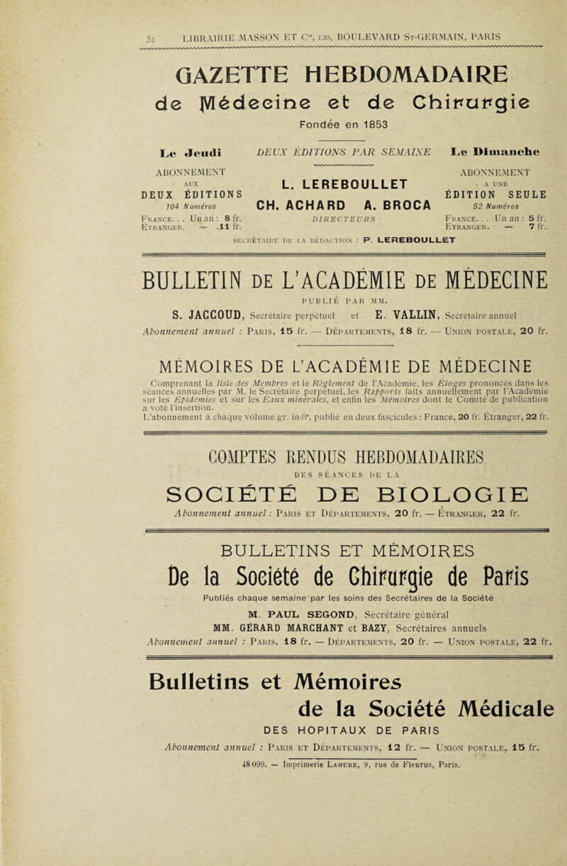 GAZETTE HEBDOMADAIRE de JVIédeeine et de Chipupgie Fondée en 1853 Le Jeudi DEUX ÉDITIONS PAR SEMAINE Le Dimanche ABONNEMENT AUX DEUX ÉDITIONS 104 Numéros L. LEREBOULLET CH. ACHARD A. BROCA ABONNEMENT - A UNE ÉDITION SEULE 52 Numéros France. . . Un an : 8 fr. Etranger. V -Il fr. DIRECTEURS France. . . Un an : 5 fr. Etranger. — 7 fr. SECRÉTAIRE DE LA rédaction : P. LEREBOULLET BULLETIN de L’ACADEMIE de MÉDECINE PUBLIÉ PAR MM. S. JACCOUD, Secrétaire perpétuel et E. VALLIN, Secrétaire annuel Abonnement annuel : Paris, 15 fr. — Départements, 18 fr. ■— Union postale, 20 fr. MEMOIRES DE L’ACADÉMIE DE MÉDECINE Comprenant la liste des Membres et le Règlement de l’Académie, les Éloges prononcés dans les séances annuelles par M. le Secrétaire perpétuel, les Rapports laits annuellement par l'Académie sur les Epidémies et sur les Eaux minérales, et enfin les Mémoires dont le Comité de publication a voté l’insertion. L’abonnement à chaque volume gr. in-8°, publié en deux fascicules : France, 20 fr. Étranger, 22 fr. COMPTES RENDUS HEBDOMADAIRES DES SÉANCES DE LA SOCIÉTÉ DE BIOLOGIE r Abonnement annuel: Paris et Départements, 20 fr. — Etranger, 22 fr. BULLETINS ET MÉMOIRES De la Soeiété de Chirurgie de Paris Publiés chaque semaine par les soins des Secrétaires de la Société M. PAUL SEGOND, Secrétaire général MM. GÉRARD MARCHANT et BAZY, Secrétaires annuels Abonnement annuel : Paris, 18 fr. —Départements, 20 fr. — Union postale, 22 fr. Bulletins et Mémoires de la Société Médicale DES HOPITAUX DE PARIS Abonnement annuel : Paris et Départements, 12 fr. — Union postale, 15 fr. 48(199. — Imprimerie Laiiure, 9, rue de Fleurus, Paris.