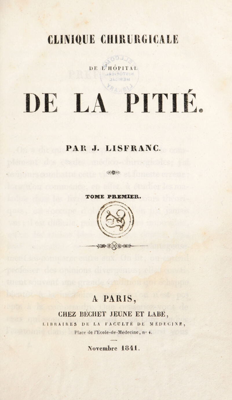 1)E E? HOPITAL DE E.\ PITIÉ PA K J. LISFR ANC. <8^ TOME PREMIER. A PARIS, CHEZ BËCHET JEUNE ET LABÉ, LIBRAIRES DE LA FACULTÉ DE MÉDECINE, Place de l’Ecole-de-Médecine, n° 4. Novembre 1841.