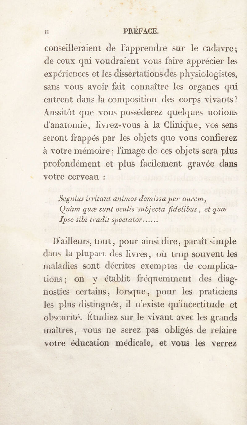 conseilleraient de l’apprendre sur le cadavre; cle ceux qui voudraient vous faire apprécier les expériences et les dissertations des physiologistes, sans vous avoir fait connaître les organes qui entrent dans la composition des corps vivants? Aussitôt que vous posséderez quelques notions d’anatomie, livrez-vous à la Clinique, vos sens seront frappés par les objets que vous confierez à votre mémoire; l’image de ces objets sera plus profondément et plus facilement gravée dans votre cerveau : Segnius irritant animas demissaper aurem, Quàm quœ sunt oculis subjecta fidelibus , et quœ Ipse sibi tradit spectator. D’ailleurs, tout, pour ainsi dire, paraît simple dans la plupart des livres, où trop souvent les maladies sont décrites exemptes de complica¬ tions ; on y établit fréquemment des diag¬ nostics certains, lorsque, pour les praticiens les plus distingués, il n’existe qu’incertitude et obscurité. Étudiez sur le vivant avec les grands maîtres, vous ne serez pas obligés de refaire votre éducation médicale, et vous les verrez