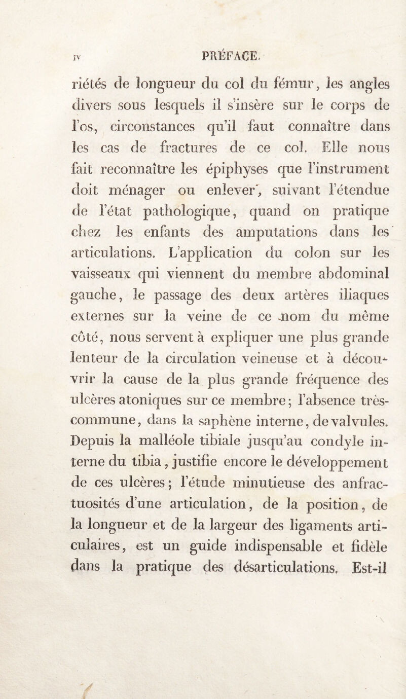 ÎV riétés de longueur du col du fémur, les angles divers sous lesquels il s’insère sur le corps de les, circonstances qu’il faut connaître dans les cas de fractures cle ce col. Elle nous fait reconnaître les épiphyses que l’instrument doit ménager ou enlever', suivant l’étendue de l’état pathologique, quand on pratique chez les enfants des amputations dans les articulations. L’application du colon sur les vaisseaux qui viennent du membre abdominal gauche, le passage des deux artères iliaques externes sur la veine de ce mom du même coté, nous servent à expliquer une plus grande lenteur de la circulation veineuse et à décou¬ vrir la cause de la plus grande fréquence des ulcères atoniques sur ce membre; l’absence très- commune, clans la saphène interne, de valvules. Depuis la malléole tibiale jusqu’au condyle in¬ terne du tibia, justifie encore le développement de ces ulcères ; l’étude minutieuse des anfrac¬ tuosités d’une articulation, de la position, de la longueur et de la largeur des ligaments arti¬ culaires, est un guide indispensable et fidèle dans la pratique des désarticulations. Est-il !