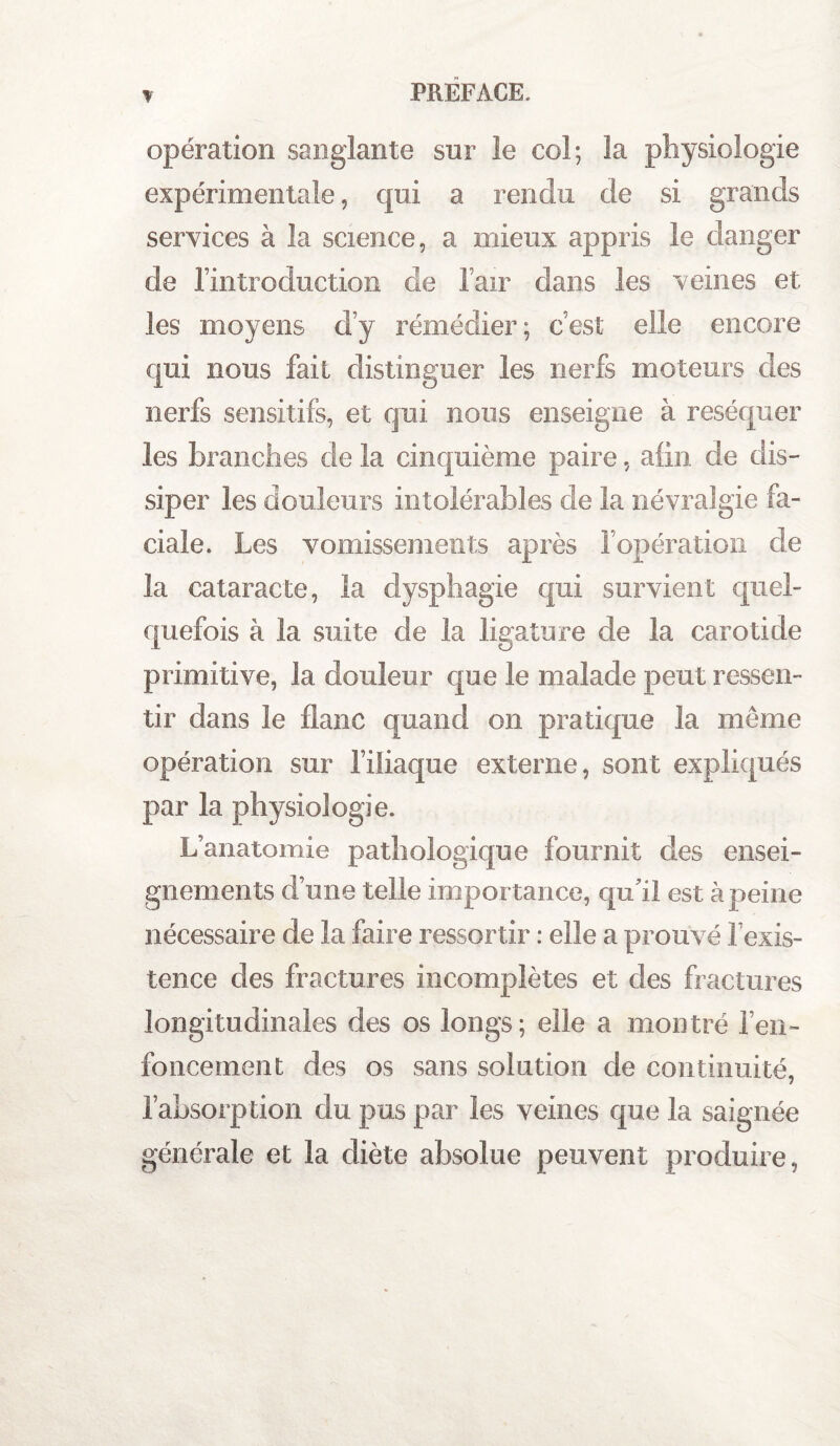 opération sanglante sur le col; la physiologie expérimentale, qui a rendu de si grands services à la science, a mieux appris le danger de l’introduction de l’air dans les veines et les moyens d’y rémédier; c’est elle encore qui nous fait distinguer les nerfs moteurs des nerfs sensitifs, et qui nous enseigne à réséquer les branches de la cinquième paire, afin de dis¬ siper les douleurs intolérables de la névralgie fa¬ ciale. Les vomissements après l’opération de la cataracte, la dysphagie qui survient quel¬ quefois à la suite de la ligature de la carotide primitive, la douleur que le malade peut ressen¬ tir dans le flanc quand on pratique la même opération sur l’iliaque externe, sont expliqués par la physiologie. L’anatomie pathologique fournit des ensei¬ gnements d’une telle importance, qu’il est à peine nécessaire de la faire ressortir : elle a prouvé l’exis¬ tence des fractures incomplètes et des fractures longitudinales des os longs; elle a montré l’en¬ foncement des os sans solution de continuité, l’absorp tion du pus par les veines que la saignée générale et la diète absolue peuvent produire,