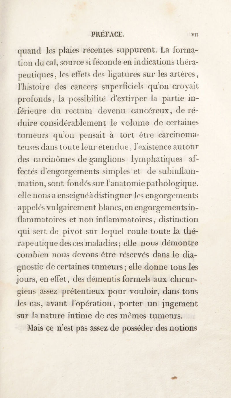 quand les plaies récentes suppurent. La forma¬ tion du cal, source si féconde en indications théra¬ peutiques, les effets des ligatures sur les artères, l’histoire des cancers superficiels qu’on croyait profonds, la possibilité d’extirper la partie in¬ férieure du rectum devenu cancéreux, de ré¬ duire considérablement le volume de certaines tumeurs qu’on pensait à tort être carcinoma¬ teuses dans toute leur étendue, l'existence autour des carcinomes de ganglions lymphatiques af¬ fectés d’engorgements simples et de subinflam¬ mation, sont fondés sur l’anatomie pathologique, elle nous a enseignés distinguer les engorgements appelés vulgairement blancs, en engorgements in¬ flammatoires et non inflammatoires, distinction qui sert de pivot sur lequel roule toute la thé¬ rapeutique des ces maladies ; elle nous démontre combien nous devons être réservés dans le dia¬ gnostic de certaines tumeurs ; elle donne tous les jours, en effet, des démentis formels aux chirur¬ giens assez prétentieux pour vouloir, dans tous les cas, avant l’opération, porter un jugement sur la nature intime de ces mêmes tumeurs. Mais ce n’est pas assez de posséder des notions