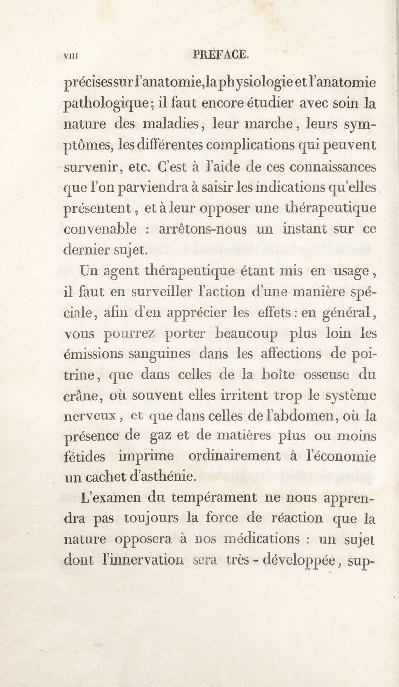 précisessurfanatomie,laphysiologie et l’anatomie pathologique ; il faut encore étudier avec soin la nature des maladies, leur marche, leurs sym¬ ptômes, les différentes complications qui peuvent survenir, etc. C’est à l’aide de ces connaissances que l’on parviendra à saisir les indications qu’elles présentent, et à leur opposer une thérapeutique convenable : arrêtons-nous un instant sur ce dernier sujet. Un agent thérapeutique étant mis en usage, il faut en surveiller faction d’une manière spé¬ ciale , afin d’en apprécier les effets : en générai, vous pourrez porter beaucoup plus loin les émissions sanguines dans les affections de poi¬ trine, que dans celles de la boîte osseuse du crâne, où souvent elles irritent trop le système nerveux, et que dans celles de fabdomen, où la présence de gaz et de matières plus ou moins fétides imprime ordinairement à l’économie un cachet d’asthénie. L’examen du tempérament ne nous appren¬ dra pas toujours la force de réaction que la nature opposera à nos médications : un sujet dont finnervation sera très - développée , sup~