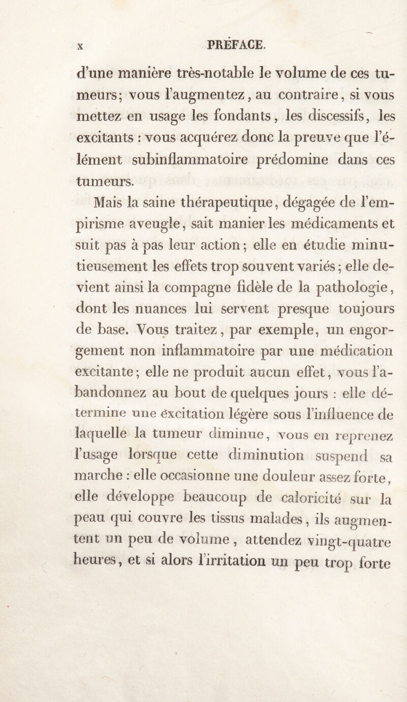 d une manière très-notable le volume de ces tu¬ meurs; vous l’augmentez, au contraire, si vous mettez en usage les fondants, les discessifs, les excitants : vous acquérez donc la preuve que l’é¬ lément subinflammatoire prédomine dans ces tumeurs. Mais la saine thérapeutique, dégagée de l’em¬ pirisme aveugle, sait manier les médicaments et suit pas à pas leur action ; elle en étudie minu¬ tieusement les effets trop souvent variés ; elle de¬ vient ainsi la compagne fidèle de la pathologie, dont les nuances lui servent presque toujours de base. Vous traitez, par exemple, un engor¬ gement non inflammatoire par une médication excitante; elle ne produit aucun effet, vous l’a¬ bandonnez au bout de quelques jours : elle dé¬ termine une excitation légère sous l’influence de laquelle la tumeur diminue, vous en reprenez l’usage lorsque cette diminution suspend sa marche : elle occasionne une douleur assez forte, elle développe beaucoup de caloricité sur la peau qui couvre les tissus malades, ils augmen¬ tent un peu de volume , attendez vingt-quatre heures, et si alors l’irritation un peu trop forte