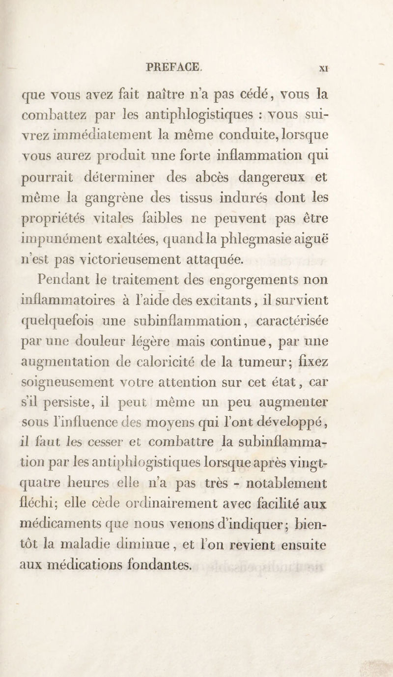 que vous avez fait naître n’a pas cédé, vous la combattez par les antiphlogistiques : vous sui¬ vrez immédiatement la même conduite, lorsque vous aurez produit une forte inflammation qui pourrait déterminer des abcès dangereux et même la gangrène des tissus indurés dont les propriétés vitales faibles ne peuvent pas être impunément exaltées, quand la phlegmasie aiguë n’est pas victorieusement attaquée. Pendant le traitement des engorgements non inflammatoires à l aide des excitants, il survient quelquefois une subinflammation, caractérisée par une douleur légère mais continue, par une augmentation cle caloricité de la tumeur; fixez soigneusement votre attention sur cet état, car s’il persiste, il peut même un peu augmenter sous l’influence des moyens qui l’ont développé, il faut les cesser et combattre la subinflamma- .1 tion par les antiphlogistiques lorsque après ving t- quatre heures elle n’a pas très - notablement fléchi; elle cède ordinairement avec facilité aux médicaments que nous venons d'indiquer ; bien¬ tôt la maladie diminue, et l’on revient ensuite aux médications fondantes.