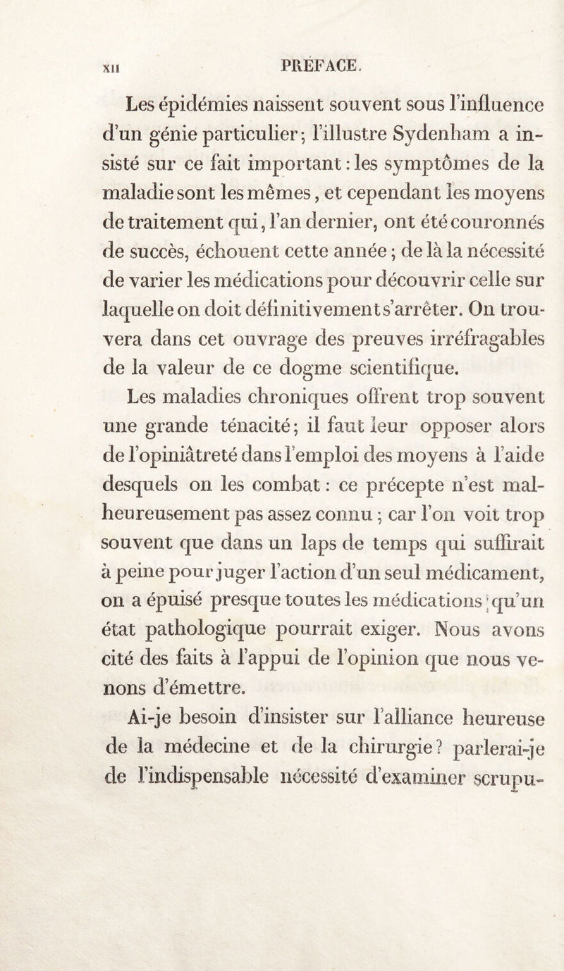 Les épidémies naissent souvent sous l’influence d’un génie particulier; l’illustre Sydenham a in¬ sisté sur ce fait important : les symptômes de la maladie sont les mêmes, et cependant les moyens de traitement qui, l’an dernier, ont été couronnés de succès, échouent cette année ; de là la nécessité de varier les médications pour découvrir celle sur laquelle on doit définitivement s’arrêter. On trou¬ vera dans cet ouvrage des preuves irréfragables de la valeur de ce dogme scientifique. Les maladies chroniques offrent trop souvent une grande ténacité; il faut leur opposer alors de l’opiniâtreté dans l'emploi des moyens à l’aide desquels on les combat : ce précepte n’est mal¬ heureusement pas assez connu ; car l’on voit trop souvent que dans un laps de temps qui suffirait à peine pour juger l’action d’un seul médicament, on a épuisé presque toutes les médications qu’ un état pathologique pourrait exiger. Nous avons cité des faits à l’appui de l’opinion que nous ve¬ nons d’émettre. Ai-je besoin d’insister sur falliance heureuse de la médecine et de la chirurgie? parlerai-je de l’indispensable nécessité d’examiner scrupu-