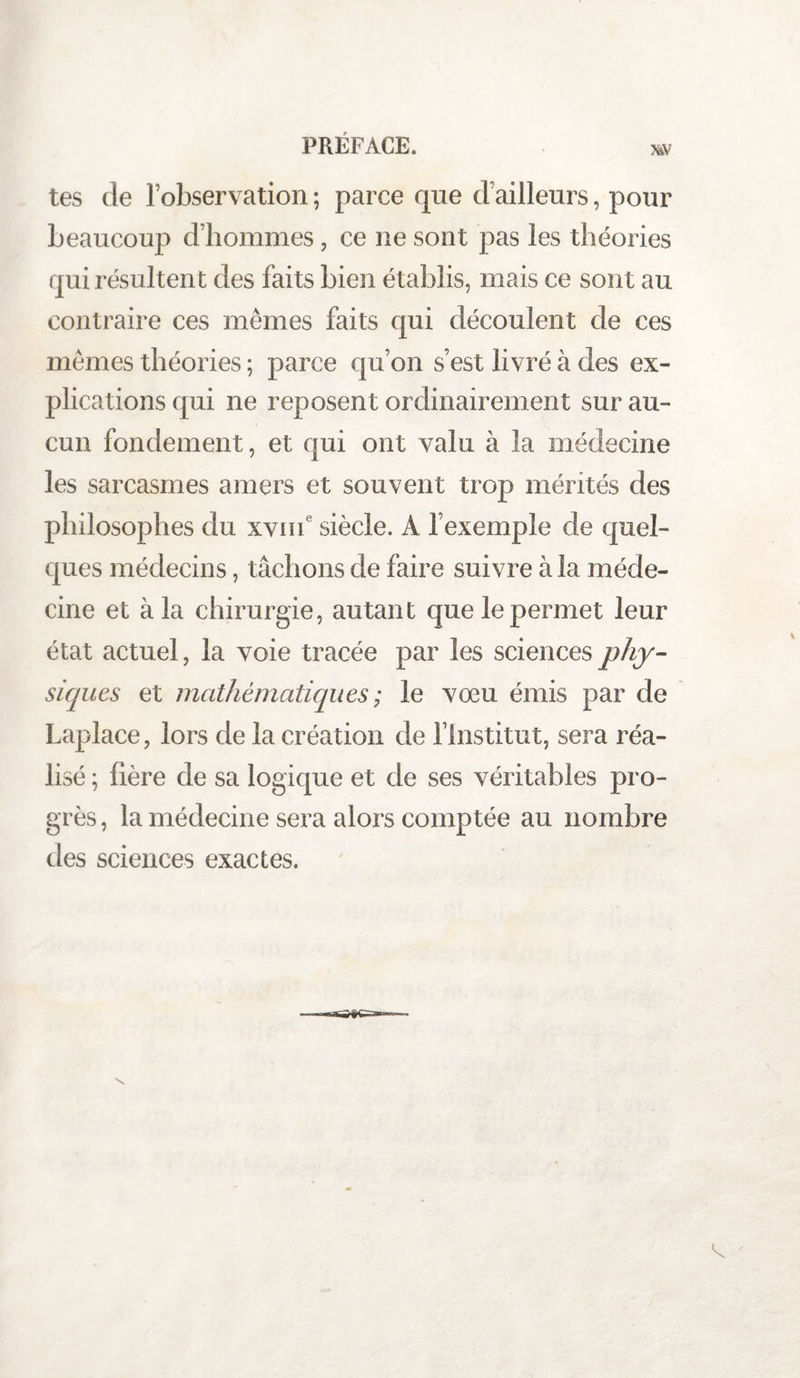 PRÉFACE. w tes de l’observation ; parce que d’ailleurs, pour beaucoup d’hommes, ce ne sont pas les théories qui résultent des faits bien établis, mais ce sont au contraire ces mêmes faits qui découlent de ces mêmes théories ; parce qu’on s’est livré à des ex¬ plications qui ne reposent ordinairement sur au¬ cun fondement, et qui ont valu à la médecine les sarcasmes amers et souvent trop mérités des philosophes du xvme siècle. A l’exemple de quel¬ ques médecins, tâchons de faire suivre à la méde¬ cine et à la chirurgie, autant que le permet leur état actuel, la voie tracée par les sciences phy¬ siques et mathématiques ; le vœu émis par de Laplace, lors de la création de l’Institut, sera réa¬ lisé ; hère de sa logique et de ses véritables pro¬ grès , la médecine sera alors comptée au nombre des sciences exactes. \ t