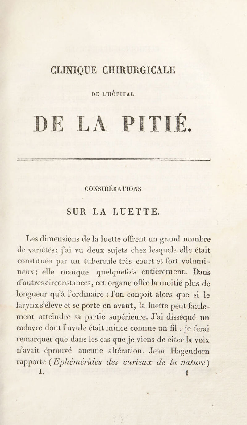 CLINIQUE CHIRURGICALE DE L’HOPITAL CONSIDÉRATIONS SUR LA LUETTE. Les dimensions de la luette offrent un grand nombre de variétés; j’ai vu deux sujets chez lesquels elle était constituée par un tubercule très-court et fort volumi¬ neux; elle manque quelquefois entièrement. Dans d’autres circonstances, cet organe offre la moitié plus de longueur qu’à l’ordinaire : l’on conçoit alors que si le larynx s’élève et se porte en avant, la luette peut facile¬ ment atteindre sa partie supérieure. J’ai disséqué un cadavre dontl’uvule était mince comme un fil : je ferai remarquer que dans les cas que je viens de citer la voix n’avait éprouvé aucune altération. Jean Hagendorn rapporte (Ephémérides des curieux de la nature)