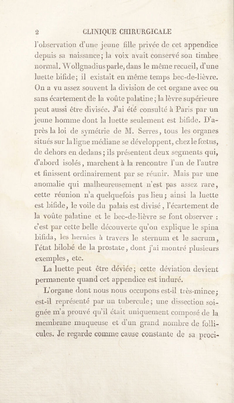 l’observation d’une jeune fille privée de cefc appendice depuis sa naissance; la voix avait conservé son timbre normal. Wollgnadiusparle, dans le même recueil, d’une luette bifide; il existait en même temps bec-de-lièvre. On a vu assez souvent la division de cet organe avec ou sans écartement de la voûte palatine; la lèvre supérieure peut aussi être divisée. J’ai été consulté à Paris par un jeune homme dont la luette seulement est bifide. D’a¬ près la loi de symétrie de M. Serres, tous les organes situés sur la ligne médiane se développent, chez le fœtus, de dehors en dedans ; ils présentent deux segments qui, d’abord isolés, marchent à la rencontre l’un de l’autre et finissent ordinairement par se réunir. Mais par une anomalie qui malheureusement n’est pas assez rare, cette réunion n’a quelquefois pas lieu; ainsi la luette est bifide, le voile du palais est divisé , l’écartement de la voûte palatine et le bec-de-lièvre se font observer : c’est par cette belle découverte qu’on explique le spina biflda, les hernies à travers le sternum et le sacrum, l’état bilobé de la prostate, dont j’ai montré plusieurs exemples, etc. La luette peut être déviée; cette déviation devient permanente quand cet appendice est induré. L’organe dont nous nous occupons est-il très-mince; est-il représenté par un tubercule; une dissection soi¬ gnée m’a prouvé qu’il était uniquement composé de la membrane muqueuse et d’un grand nombre de folli¬ cules. le regarde comme cause constante de sa proci-