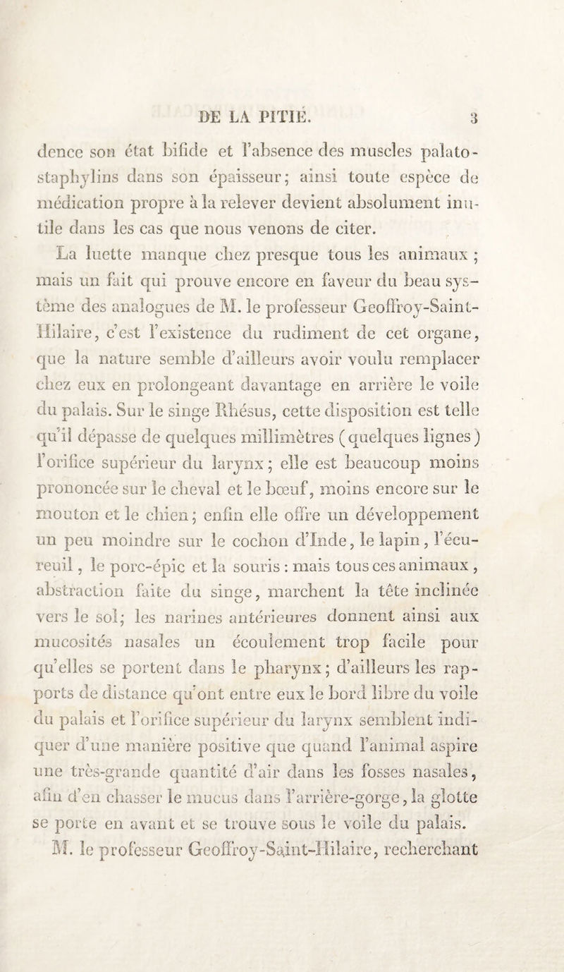 dcncc son état bifide et î’absence des muscles palato- staphylins dans son épaisseur; ainsi toute espèce de médication propre à la relever devient absolument inu¬ tile dans les cas que nous venons de citer. La luette manque cliez presque tous les animaux ; mais un fait qui prouve encore en faveur du beau sys¬ tème des analogues de M. le professeur Geoffroy-Saint- Mil aire, c’est l’existence du rudiment de cet organe, que la nature semble d’ailleurs avoir voulu remplacer chez eux en prolongeant davantage en arrière le voile du palais. Sur le singe Rhésus, cette disposition est telle qu'il dépasse de quelques millimètres (quelques lignes) l’orifice supérieur du larynx ; elle est beaucoup moins prononcée sur le cheval et le bœuf, moins encore sur le mouton et le chien; enfin elle offre un développement un peu moindre sur le cochon d’Inde, le lapin, l’écu¬ reuil , le porc-épic et la souris : mais tous ces animaux , abstraction faite du singe, marchent la tête inclinée vers le sol; les narines antérieures donnent ainsi aux mucosités nasales un écoulement trop facile pour quelles se portent dans le pharynx; d’ailleurs les rap¬ ports de distance qu’ont entre eux le bord libre du voile du palais et l’orifice supérieur du larynx semblent indi¬ quer d’une manière positive que quand l’animal aspire une très-grande quantité d’air dans les fosses nasales, afin d’en chasser le mucus dans l’arrière-gorge, la glotte se porte en avant et se trouve sous le voile du palais. M. le professeur Geoffroy-Saint-Hilaire? recherchant