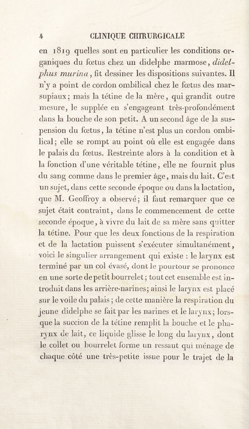 en 1819 quelles sont en particulier les conditions or¬ ganiques du fœtus cîiez un didelphe marmose, didei- phus murina, fit dessiner les dispositions suivantes. Il n’y a point de cordon ombilical chez le fœtus des mar¬ supiaux; niais la tétine delà mère, qui grandit outre mesure, le supplée en s’engageant très-profondément dans la bouche de son petit. À un second âge de la sus¬ pension du fœtus, la tétine n’est plus un cordon ombi¬ lical; elle se rompt au point où elle est engagée dans le palais du fœtus. Restreinte alors à la condition et à la fonction d’une véritable tétine, elle ne fournit plus du sang comme dans le premier âge, mais du lait. C’est un sujet, dans cette seconde époque ou dans la lactation, que M. Geoffroy a observé; il faut remarquer que ce sujet était contraint, dans le commencement de cette seconde époque, à vivre du lait de sa mère sans quitter la tétine. Pour que les deux fonctions de la respiration et de la lactation puissent s’exécuter simultanément, voici le singulier arrangement qui existe : le larynx est terminé par un col évasé, dont le pourtour se prononce en une sorte de petit bourrelet ; tout cet ensemble est in¬ troduit dans les arrière-narines; ainsi le larynx est placé sur le voile du palais ; de cette manière la respiration du jeune didelphe se fait par les narines et le larynx; lors¬ que la succion de la tétine remplit la bouche et le pha¬ rynx de lait, ce liquide glisse le long du larynx, dont le collet ou bourrelet forme un ressaut qui ménage de chaque côté une très-petite issue pour le trajet de la