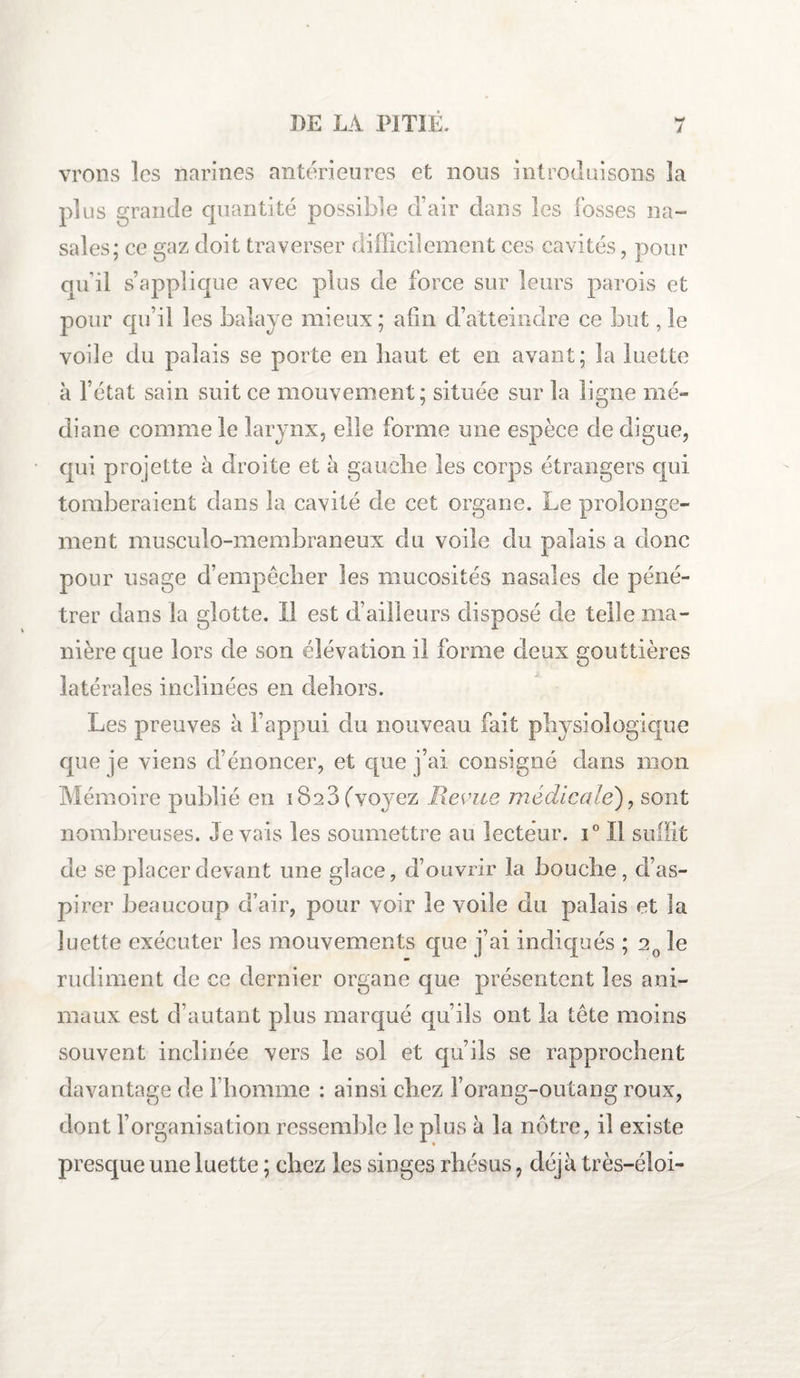 j vrons les narines antérieures et nous introduisons la plus grande quantité possible d’air dans les fosses na¬ sales; ce gaz doit traverser difficilement ces cavités, pour qu’il s’applique avec plus de force sur leurs parois et pour qu’il les balaye mieux ; atin d’atteindre ce but, le voile du palais se porte en îiaut et en avant; la luette à l’état sain suit ce mouvement; située sur la ligne mé¬ diane comme le larynx, elle forme une espèce de digue, qui projette à droite et à gauche les corps étrangers qui tomberaient dans la cavité de cet organe. Le prolonge¬ ment musculo-membraneux du voile du palais a donc pour usage d’empêcher les mucosités nasales de péné¬ trer dans la glotte. Il est d’ailleurs disposé de telle ma¬ nière que lors de son élévation il forme deux gouttières latérales inclinées en dehors. Les preuves à l’appui du nouveau fait physiologique que je viens d’énoncer, et que j’ai consigné dans mon Mémoire publié en 1823 (voyez Revue médicale'), sont nombreuses. levais les soumettre au lecteur. i° Il suffit de se placer devant une glace, d’ouvrir la bouche, d’as¬ pirer beaucoup d’air, pour voir le voile du palais et la luette exécuter les mouvements que j’ai indiqués ; 20 le rudiment de ce dernier organe que présentent les ani¬ maux est d’autant plus marqué qu’ils ont la tête moins souvent inclinée vers le sol et qu’ils se rapprochent davantage de l’homme : ainsi chez l’orang-outang roux, dont l’organisation ressemble le plus à la nôtre, il existe presque une luette ; chez les singes rhésus, déjà très-éloi-