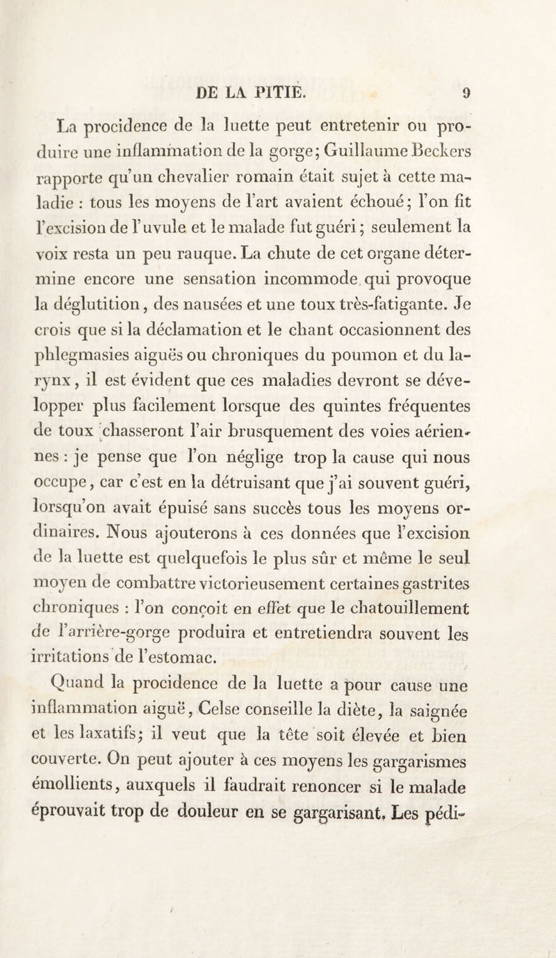 La procidence de la luette peut entretenir ou pro¬ duire une inflammation de la gorge; Guillaume Beckers rapporte quun chevalier romain était sujet à cette ma¬ ladie : tous les moyens de l’art avaient échoué; Ton fit l’excision de l’uvule et le malade fut guéri ; seulement la voix resta un peu rauque. La chute de cet organe déter¬ mine encore une sensation incommode qui provoque la déglutition, des nausées et une toux très-fatigante. Je crois que si la déclamation et le chant occasionnent des phlegmasies aiguës ou chroniques du poumon et du la¬ rynx , il est évident que ces maladies devront se déve¬ lopper plus facilement lorsque des quintes fréquentes de toux chasseront l’air brusquement des voies aérien^ nés : je pense que l’on néglige trop la cause qui nous occupe, car c’est en la détruisant que j’ai souvent guéri, lorsqu’on avait épuisé sans succès tous les moyens or¬ dinaires. Nous ajouterons à ces données que l’excision de la luette est quelquefois le plus sûr et même le seul moyen de combattre victorieusement certaines gastrites chroniques : l’on conçoit en effet que le chatouillement de f arrière-gorge produira et entretiendra souvent les irritations de l’estomac. Quand la procidence de la luette a pour cause une inflammation aigue, Celse conseille la diète, la saignée et les laxatifs ; il veut que la tête soit élevée et bien couverte. On peut ajouter à ces moyens les gargarismes émollients, auxquels il faudrait renoncer si le malade éprouvait trop de douleur en se gargarisant. Les pédi-