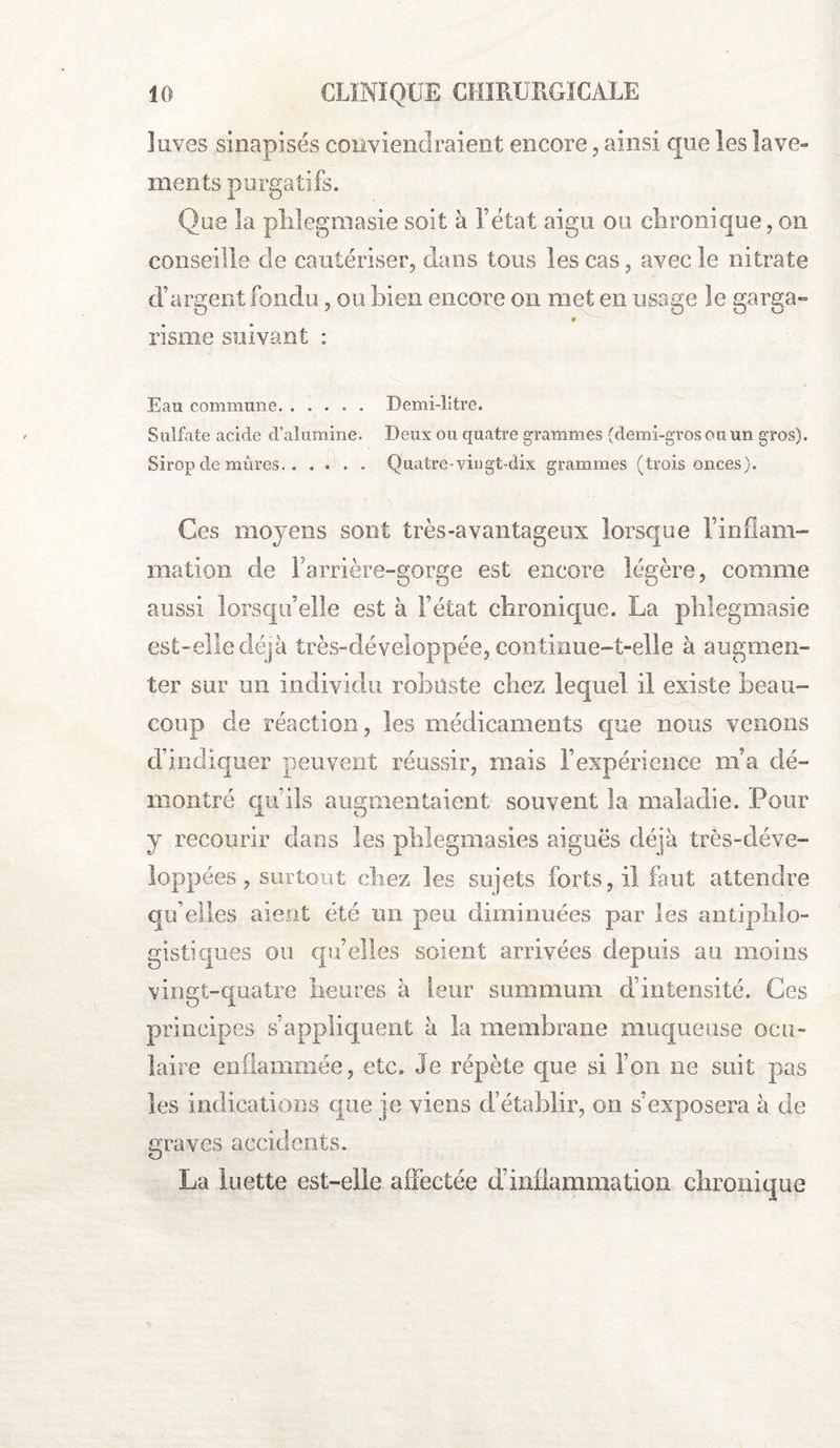 îuves sinapisés conviendraient encore, ainsi que les lave¬ ments purgatifs. Que la phlegmasie soit à l’état aigu ou chronique, on conseille de cautériser, dans tous les cas, avec le nitrate d’argent fondu, ou bien encore on met en usage le garga- » risme suivant : Eau commune. Demi-litre. Sulfate acide d’alumine. Deux ou quatre grammes {demi-gros ou un gros). Sirop de mûres. Quatre-vingt-dix grammes (trois onces). Ces moyens sont très-avantageux lorsque l’inflam¬ mation de l’arrière-gorge est encore légère, comme aussi lorsqu’elle est à l’état chronique. La phlegmasie est-elle déjà très-développée, continue-t-elle à augmen¬ ter sur un individu robuste chez lequel il existe beau¬ coup de réaction, les médicaments que nous venons d’indiquer peuvent réussir, mais l’expérience m’a dé¬ montré qu’ils augmentaient souvent la maladie. Pour y recourir clans les phlegmasies aiguës déjà très-déve- loppées, surtout chez les sujets forts, il faut attendre qu’elles aient été un peu diminuées par les antiphlo¬ gistiques ou quelles soient arrivées depuis au moins vingt-quatre heures à leur summum d’intensité. Ces principes s’appliquent à la membrane muqueuse ocu¬ laire enflammée, etc. Je répète que si l’on ne suit pas les indications que je viens d’établir, on s’exposera à de graves accidents. La luette est-elle affectée d’inflammation chronique