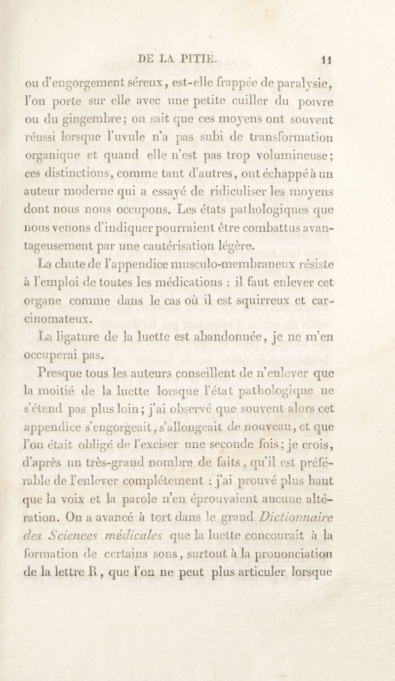 ou d’engorgement séreux 9 est-elle frappée de paral ysie, l’on porte sur elle avec une petite cuiller du poivre ou du gingembre; on sait que ces moyens ont souvent réussi lorsque l’uvule n’a pas subi de transformation organique et quand elle n’est pas trop volumineuse; ces distinctions, comme tant d’autres, ont échappé à un auteur moderne qui a essayé de ridiculiser les moyens dont nous nous occupons* Les états pathologiques que nous venons d’indiquer pourraient être combattus avan¬ tageusement par une cautérisation légère. La chute de l’appendice musculo-membraneux résiste à b emploi de toutes les médications : il faut enlever cet organe comme clans le cas où il est squirreux et car¬ cinomateux. La ligature de la luette est abandonnée, je ne m’en occuperai pas* Presque tous les auteurs conseillent de n’enlever que la moitié de la luette lorsque l’état pathologique ne s’étend pas plus loin; j’ai observé que souvent alors cet appendice s’engorgeait, s’allongeait cle nouveau, et que l’on était obligé de l’exciser une seconde fois; je crois, d’après un très-grand nombre de faits , qu’il est préfé¬ rable de l’enlever complètement : j’ai prouvé plus haut que la voix et la parole n’en éprouvaient aucune alté¬ ration. On a avancé à tort dans le grand Dictionnaire clés Sciences médicales que la luette concourait à la formation de certains sons, surtout à la prononciation de la lettre Pi, que Fou ne peut plus articuler lorsque