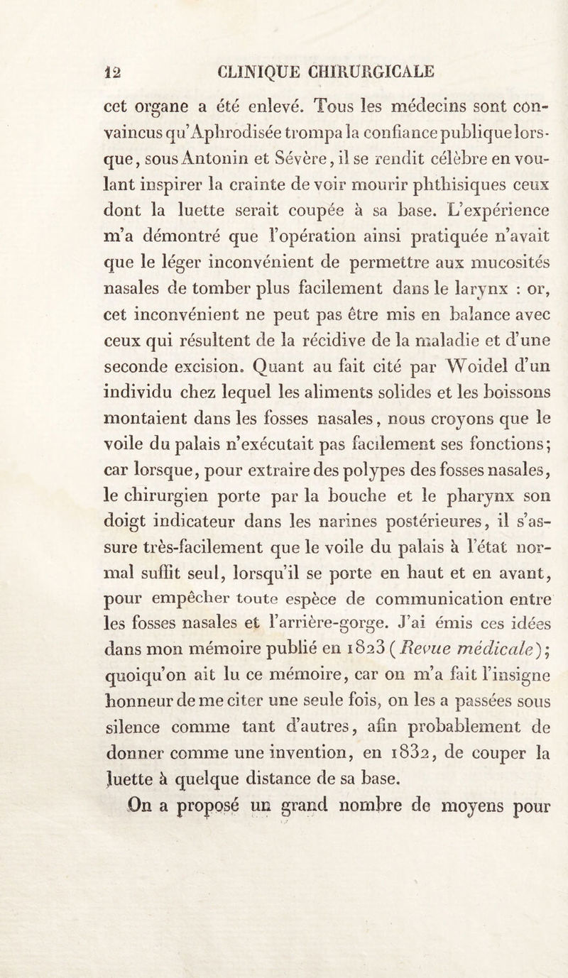 cet organe a été enlevé. Tons les médecins sont con¬ vaincus qu’Aphrodisée trompa la confiance publique lors¬ que, sous Antonio et Sévère, il se rendit célèbre en vou¬ lant inspirer la crainte de voir mourir phthisiques ceux dont la luette serait coupée à sa base. L’expérience m’a démontré que l’opération ainsi pratiquée n’avait que le léger inconvénient de permettre aux mucosités nasales de tomber plus facilement dans le larynx : or, cet inconvénient ne peut pas être mis en balance avec ceux qui résultent de la récidive de la maladie et d’une seconde excision» Quant au fait cité par Woidei d’un individu chez lequel les aliments solides et les boissons montaient dans les fosses nasales, nous croyons que le voile du palais n’exécutait pas facilement ses fonctions; car lorsque, pour extraire des polypes des fosses nasales, le chirurgien porte par la bouche et le pharynx son doigt indicateur dans les narines postérieures, il s’as¬ sure très-facilement que le voile du palais à l’état nor¬ mal suffit seul, lorsqu’il se porte en haut et en avant, pour empêcher toute espèce de communication entre les fosses nasales et l’arrière-gorge. J’ai émis ces idées dans mon mémoire publié en i8a3 ( Revue médicale); quoiqu’on ait lu ce mémoire, car on nia fait l’insigne honneur de me citer une seule fois, on les a passées sous silence comme tant d’autres, afin probablement de donner comme une invention, en 1802, de couper la luette à quelque distance de sa base. On a proposé un grand nombre de moyens pour