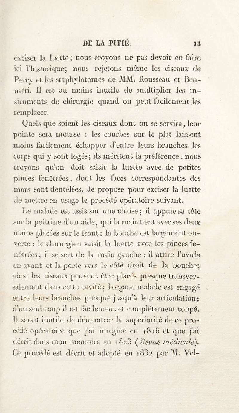 exciser la luette ; nous croyons ne pas devoir en faire ici l’historique; nous rejetons même les ciseaux de Percv et les staphylotomes cle MM. Rousseau et Ben- natti. il est au moins inutile de multiplier les in¬ struments de chirurgie quand on peut facilement les remplacer. Quels que soient les ciseaux dont on se servira, leur pointe sera mousse : les courbes sur le plat laissent moins facilement échapper d’entre leurs branches les corps qui y sont logés ; ils méritent la préférence : nous croyons qu’on doit saisir la luette avec de petites pinces fenêtrées, dont les faces correspondantes des mors sont dentelées. Je propose pour exciser la luette de mettre en usage le procédé opératoire suivant. Le malade est assis sur une chaise; il appuie sa tête sur la poitrine d’un aide, qui la maintient avec ses deux mains placées sur le front ; la bouche est largement ou¬ verte : le chirurgien saisit la luette avec les pinces fe¬ nêtrées; il se sert de la main gauche : il attire l’uvule en avant et la porte vers le côté droit de la bouche; ainsi les ciseaux peuvent être placés presque transver¬ salement dans cette cavité ; l’organe malade est engagé entre leurs branches presque jusqu’à leur articulation; d’un seul coup il est facilement et complètement coupé. 11 serait inutile de démontrer la supériorité de ce pro¬ cédé opératoire que j’ai imaginé en 1816 et que j’ai décrit dans mon mémoire en 1823 (Revue médicale). Ce procédé est décrit et adopté en s 832 par M. Vcl-