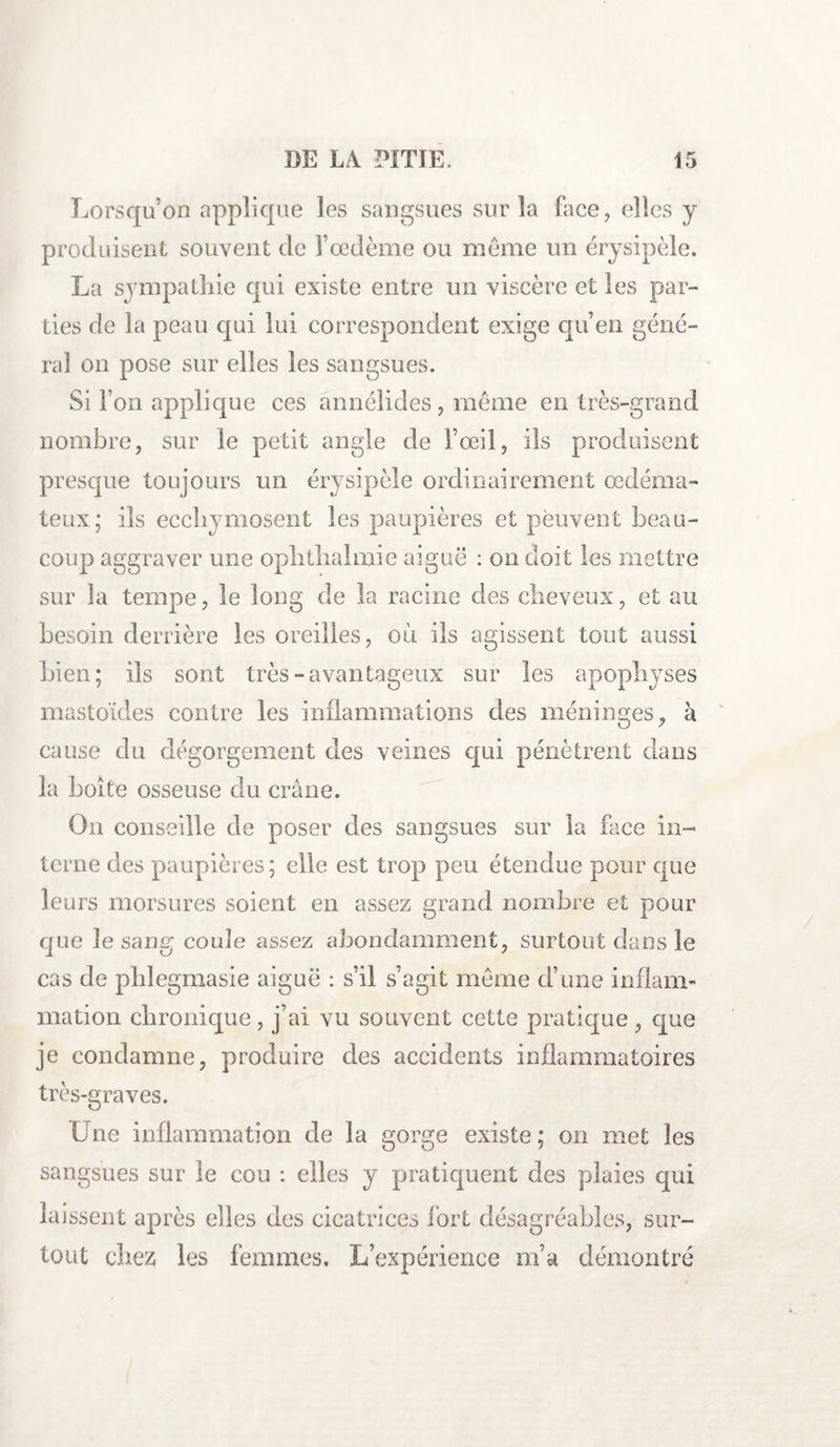 Lorsqu’on applique les sangsues sur la face, elles y produisent souvent de l’œdème ou môme un érysipèle. La sympathie qui existe entre un viscère et les par¬ ties de la peau qui lui correspondent exige qu’en géné¬ rai on pose sur elles les sangsues. Si l’on applique ces annélides, même en très-grand nombre, sur le petit angle de l’œil, ils produisent presque toujours un érysipèle ordinairement œdéma¬ teux; ils ecchymosent les paupières et peuvent beau¬ coup aggraver une ophthalmie aiguë : on doit les mettre sur la tempe, le long de la racine des cheveux, et au besoin derrière les oreilles, où. ils agissent tout aussi bien; ils sont très-avantageux sur les apophyses mastoïdes contre les inflammations des méninges, à cause du dégorgement des veines qui pénètrent dans la boite osseuse du crâne. On conseille de poser des sangsues sur la face in¬ terne des paupières; elle est trop peu étendue pour que leurs morsures soient en assez grand nombre et pour que le sang coule assez abondamment, surtout dans le cas de phlegmasie aiguë : s’il s’agit meme d’une inflam¬ mation chronique, j’ai vu souvent cette pratique , que je condamne, produire des accidents inflammatoires très-graves. Une inflammation de la gorge existe ; on met les sangsues sur le cou : elles y pratiquent des plaies qui laissent après elles des cicatrices fort désagréables, sur¬ tout chez les femmes. L’expérience m’a démontré