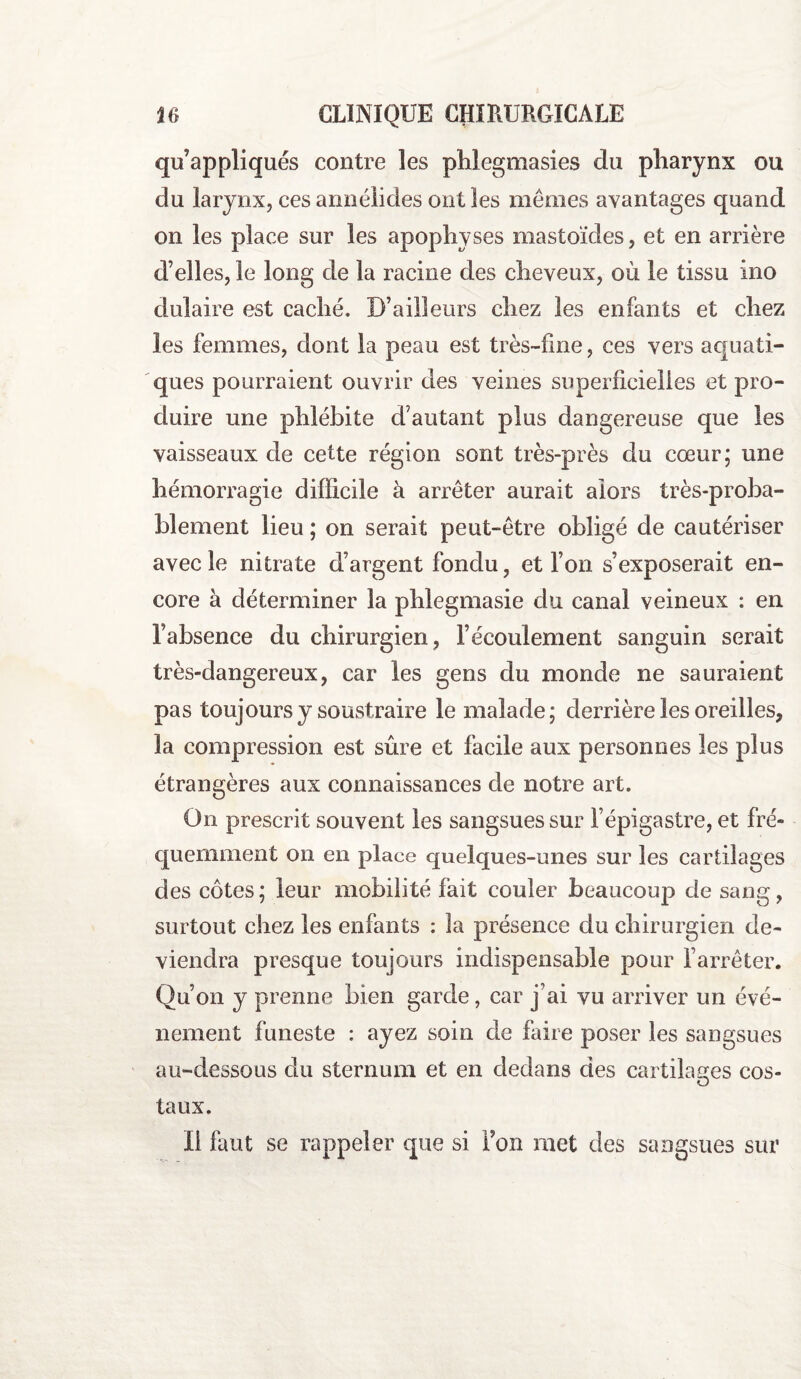 qu’appliqués contre les phlegmasies du pharynx ou du larynx, cesannélides ont les mêmes avantages quand on les place sur les apophyses mastoïdes, et en arrière d’elles, le long cle la racine des cheveux, où le tissu ino dulaire est caché. D’ailleurs chez les enfants et chez les femmes, dont la peau est très-fine, ces vers aquati¬ ques pourraient ouvrir des veines superficielles et pro¬ duire une phlébite d’autant plus dangereuse que les vaisseaux de cette région sont très-près du cœur; une hémorragie difficile à arrêter aurait alors très-proba¬ blement lieu ; on serait peut-être obligé de cautériser avec le nitrate d’argent fondu, et l’on s’exposerait en¬ core à déterminer la phlegmasie du canal veineux : en l’absence du chirurgien, l’écoulement sanguin serait très-dangereux, car les gens du monde ne sauraient pas toujours y soustraire le malade; derrière les oreilles, la compression est sûre et facile aux personnes les plus étrangères aux connaissances de notre art. On prescrit souvent les sangsues sur l’épigastre, et fré¬ quemment on en place quelques-unes sur les cartilages des côtes; leur mobilité fait couler beaucoup de sang, surtout chez les enfants : la présence du chirurgien de¬ viendra presque toujours indispensable pour l’arrêter. Qu’on y prenne bien garde, car j’ai vu arriver un évé¬ nement funeste : ayez soin de faire poser les sangsues au-dessous du sternum et en dedans des cartilages cos¬ taux. Il faut se rappeler que si Fon met des sangsues sur