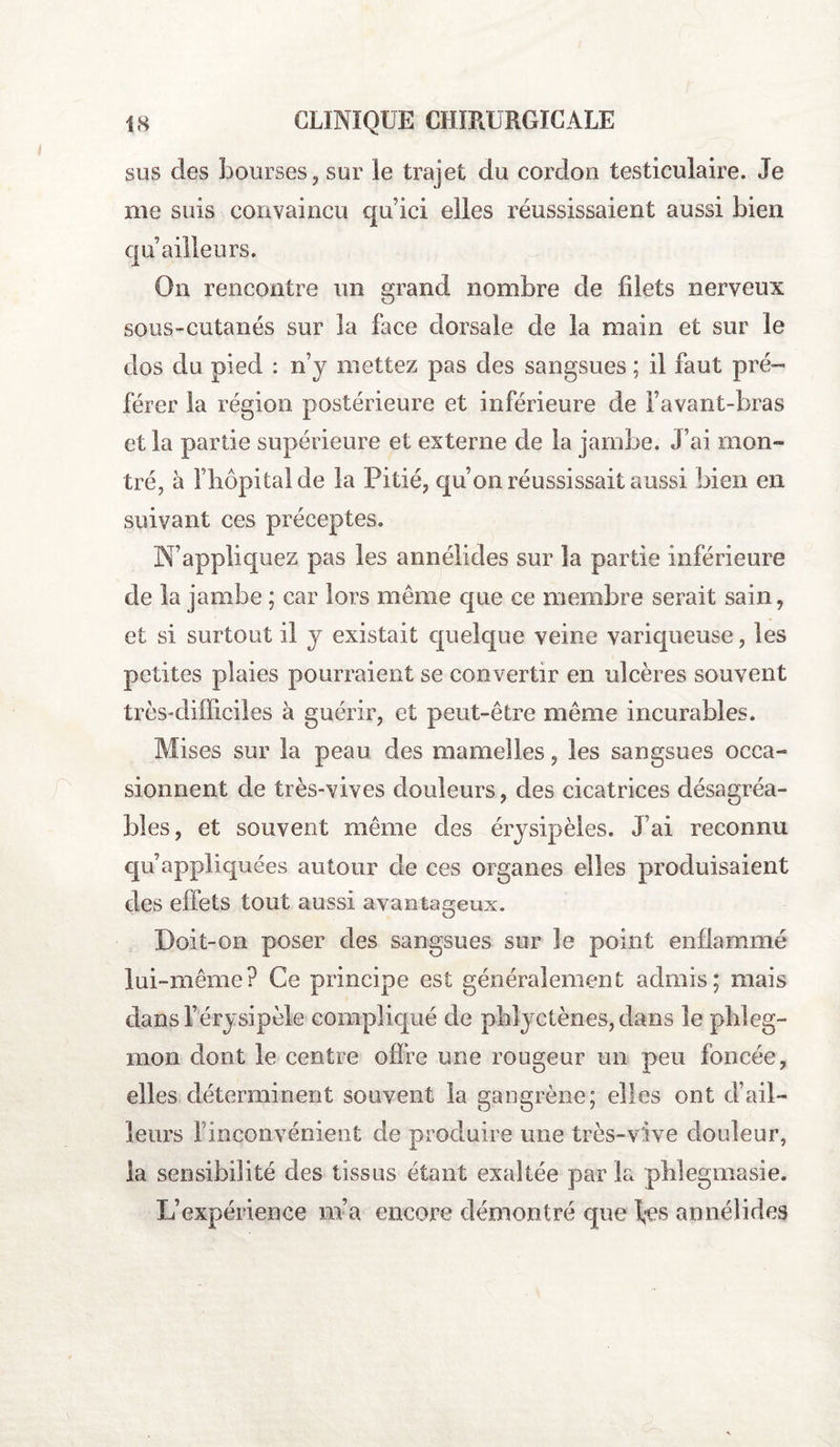 sus des bourses , sur le trajet du cordon testiculaire. Je me suis convaincu qu ici elles réussissaient aussi bien c]u ailleurs. On rencontre un grand nombre de fdets nerveux sous-cutanés sur la face dorsale de la main et sur le dos du pied : n’y mettez pas des sangsues ; il faut pré¬ férer la région postérieure et inférieure de Favant-bras et la partie supérieure et externe de la jambe. J’ai mon¬ tré, à Fîiôpitalde la Pitié, qu’on réussissait aussi bien en suivant ces préceptes. N’appliquez pas les annélides sur la partie inférieure de la jambe ; car lors meme que ce membre serait sain, et si surtout il y existait quelque veine variqueuse, les petites plaies pourraient se convertir en ulcères souvent très-difficiles à guérir, et peut-être même incurables. Mises sur la peau des mamelles, les sangsues occa¬ sionnent de très-vives douleurs, des cicatrices désagréa¬ bles, et souvent même des érysipèles. J’ai reconnu qu’appliquées autour de ces organes elles produisaient des effets tout aussi avantageux. Doit-on poser des sangsues sur le point enflammé lui-même? Ce principe est généralement admis; mais dans F érysipèle compliqué de pblyctènes, dans le phleg¬ mon dont le centre offre une rougeur un peu foncée, elles déterminent souvent la gangrène; elles ont d’ail¬ leurs l’inconvénient de produire une très-vive douleur, la sensibilité des tissus étant exaltée par la phlegmasie. L’expérience m’a encore démontré que fes annélides