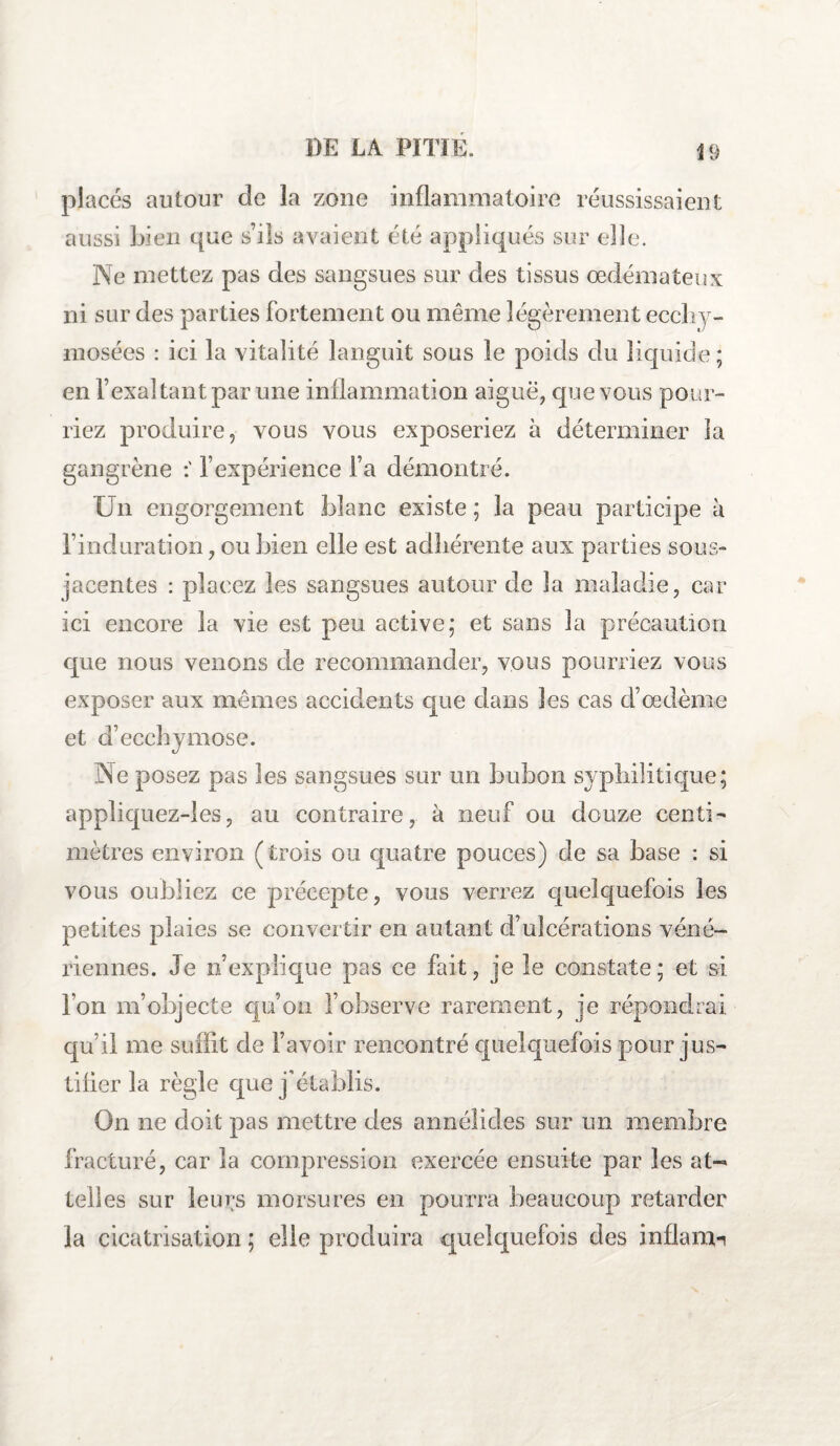 placés autour de la zone inflammatoire réussissaient Ne mettez pas des sangsues sur des tissus œdémateux ni sur des parties fortement ou même légèrement eccliy- mosées : ici la vitalité languit sous le poids du liquide ; en l’exaltant par une inflammation aiguë, que vous pour¬ riez produire, vous vous exposeriez à déterminer la gangrène l’expérience l’a démontré. Un engorgement blanc existe ; la peau participe à l’induration, ou bien elle est adhérente aux parties sous- jacentes : placez les sangsues autour de la maladie, car ici encore la vie est peu active; et sans la précaution que nous venons de recommander, vous pourriez vous exposer aux mêmes accidents que dans les cas d’œdème et d’ecchymose. Ne posez pas les sangsues sur un bubon syphilitique; appliquez-les, au contraire, à neuf ou douze centi¬ mètres environ (trois ou quatre pouces) de sa base : si vous oubliez ce précepte, vous verrez quelquefois les petites plaies se convertir en autant d’ulcérations véné¬ riennes. Je n’explique pas ce fait, je le constate; et si l’on m’objecte qu’on l’observe rarement, je répondrai qu’il me suffit de l’avoir rencontré quelquefois pour jus¬ tifier la règle que j'établis. On ne doit pas mettre des annéÜdes sur un membre fracturé, car la compression exercée ensuite par les at¬ telles sur leurs morsures en pourra beaucoup retarder la cicatrisation ; elle produira quelquefois des inflam-i