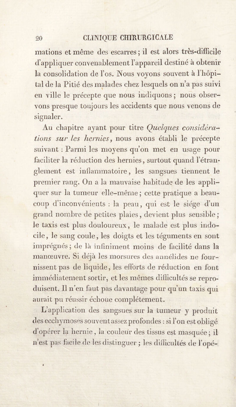 mations et même des escarres ; il est alors très-difficile d’appliquer convenablement l’appareil destiné à obtenir la consolidation de l’os. Nous voyons souvent à fhôpi- tal cle la Pitié des malades cbez lesquels on n’a pas suivi en ville le précepte que nous indiquons ; nous obser¬ vons presque toujours les accidents que nous venons de signaler. Au chapitre ayant pour titre Quelques considéra¬ tions sur les hernies, nous avons établi le précepte suivant : Parmi les moyens qu’on met en usage pour faciliter la réduction des hernies, surtout quand l’étran¬ glement est inflammatoire, les sangsues tiennent le premier rang. On a la mauvaise habitude de les appli¬ quer sur la tumeur elle-même; cette pratique a beau¬ coup d’inconvénients : la peau, qui est le siège d’un grand nombre de petites plaies, devient plus sensible ; le taxis est plus douloureux, le malade est plus indo¬ cile , le sang coule, les doigts et les téguments en sont imprégnés ; de là infiniment moins de facilité dans la manœuvre. Si déjà les morsures des annélides ne four¬ nissent pas de liquide, les efforts de réduction en font immédiatement sortir, et les mêmes difficultés se repro¬ duisent. Il n’en faut pas davantage pour qu’un taxis qui aurait pu réussir échoue complètement. L’application des sangsues sur la tumeur y produit des ecchymoses souvent assez profondes : si l’on est obligé d’opérer la hernie, la couleur des tissus est masquée ; il n’est pas facile de les distinguer ; les difficultés de Topé-