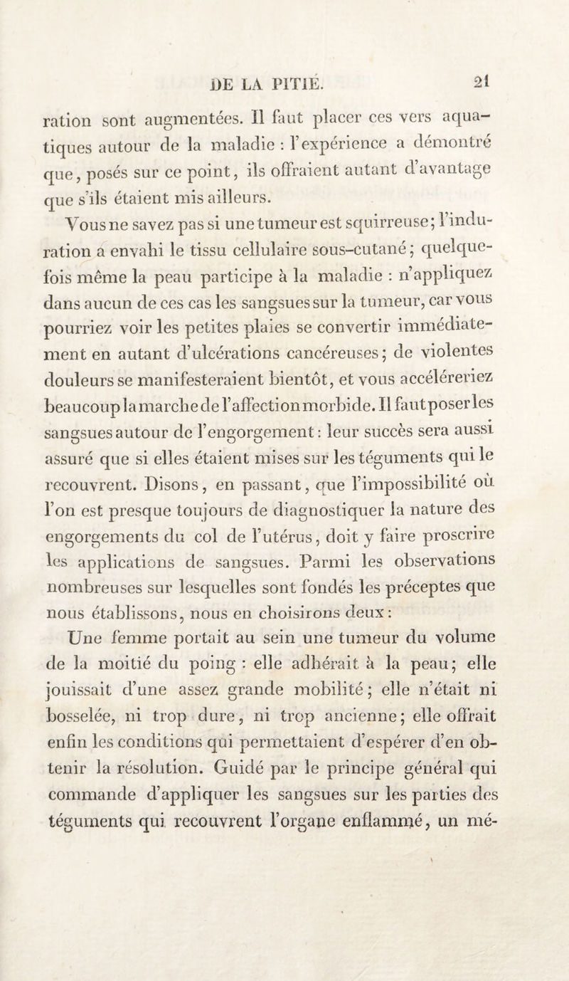 ration sont augmentées. Il faut placer ces vers aqua¬ tiques autour de la maladie : l’expérience a démontré que, posés sur ce point, ils offraient autant cl avantage que s'ils étaient mis ailleurs. Yous ne savez pas si une tumeur est squirreuse ; l’indu¬ ration a envahi le tissu cellulaire sous-cutané ; quelque¬ fois même la peau participe à la maladie : n’appliquez dans aucun de ces cas les sangsues sur la tumeur, car vous pourriez voir les petites plaies se convertir immédiate¬ ment en autant d’ulcérations cancéreuses ; de violentes douleurs se manifesteraient bientôt, et vous accéléreriez beaucoup la marche de l’affection morbide. Il faut poser les • sangsues autour de l’engorgement: leur succès sera aussi assuré que si elles étaient mises sur les téguments qui le recouvrent. Disons, en passant, que l’impossibilité où l’on est presque toujours de diagnostiquer la nature des engorgements du col de l’utérus, doit y faire proscrire les applications de sangsues. Parmi les observations nombreuses sur lesquelles sont fondés les préceptes que nous établissons, nous en choisirons deux : Une femme portait au sein une tumeur du volume de la moitié du poing : elle adhérait à la peau; elle jouissait d’une assez grande mobilité ; elle n’était ni bosselée, ni trop dure, ni trop ancienne; elle offrait enfin les conditions qui permettaient d’espérer d’en ob¬ tenir la résolution. Guidé par le principe général qui commande d’appliquer les sangsues sur les parties des téguments qui recouvrent l’organe enflammé, un mé-