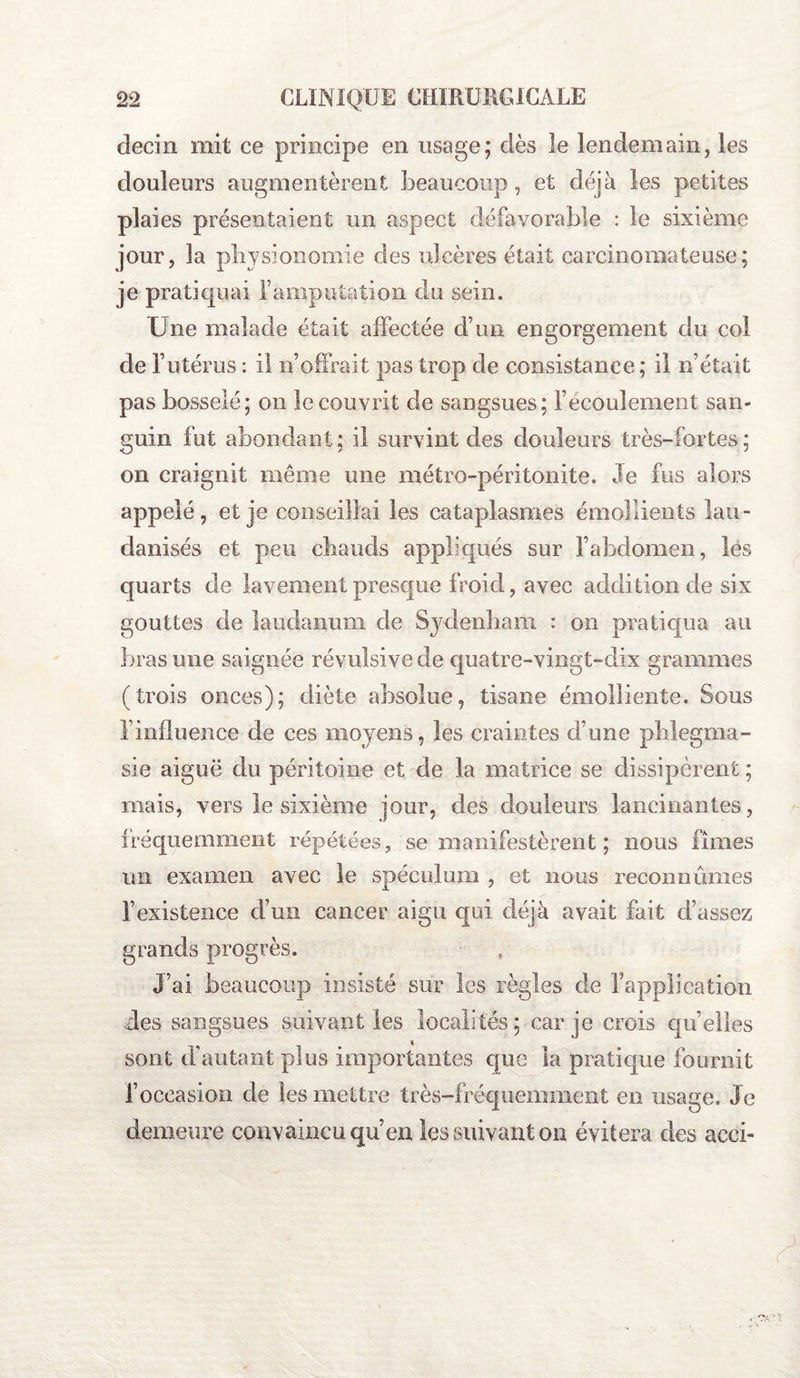 decin mit ce principe en usage; dès le lendemain, les douleurs augmentèrent beaucoup, et déjà les petites plaies présentaient un aspect défavorable : le sixième jour, la physionomie des ulcères était carcinomateuse; je pratiquai l’amputation du sein. Une malade était affectée d’un engorgement du col de l’utérus : il n’offrait pas trop de consistance ; il n’était pas bosselé; on le couvrit de sangsues; l’écoulement san¬ guin fut abondant; il survintd.es douleurs très-fortes ; on craignit même une métro-péritonite. Je fus alors appelé, et je conseillai les cataplasmes émollients lau- clanisés et peu chauds appliqués sur l’abdomen, les quarts de lavement presque froid, avec addition de six gouttes de laudanum de Sydenham. : on pratiqua au bras une saignée révulsive de quatre-vingt-dix grammes (trois onces); diète absolue, tisane émolliente. Sous l’influence de ces moyens, les craintes d’une phlegma- sie aiguë du péritoine et de la matrice se dissipèrent ; mais, vers le sixième jour, des douleurs lancinantes, fréquemment répétées, se manifestèrent ; nous fîmes un examen avec le spéculum , et nous reconnûmes l’existence d’un cancer aigu qui déjà avait fait d’assez grands progrès. J’ai beaucoup insisté sur les règles de l’application des sangsues suivant les localités; car je crois quelles sont d'autant plus importantes que la pratique fournit f occasion de les mettre très-fréquemment en usage. Je demeure convaincu qu’en les suivant on évitera des acci-