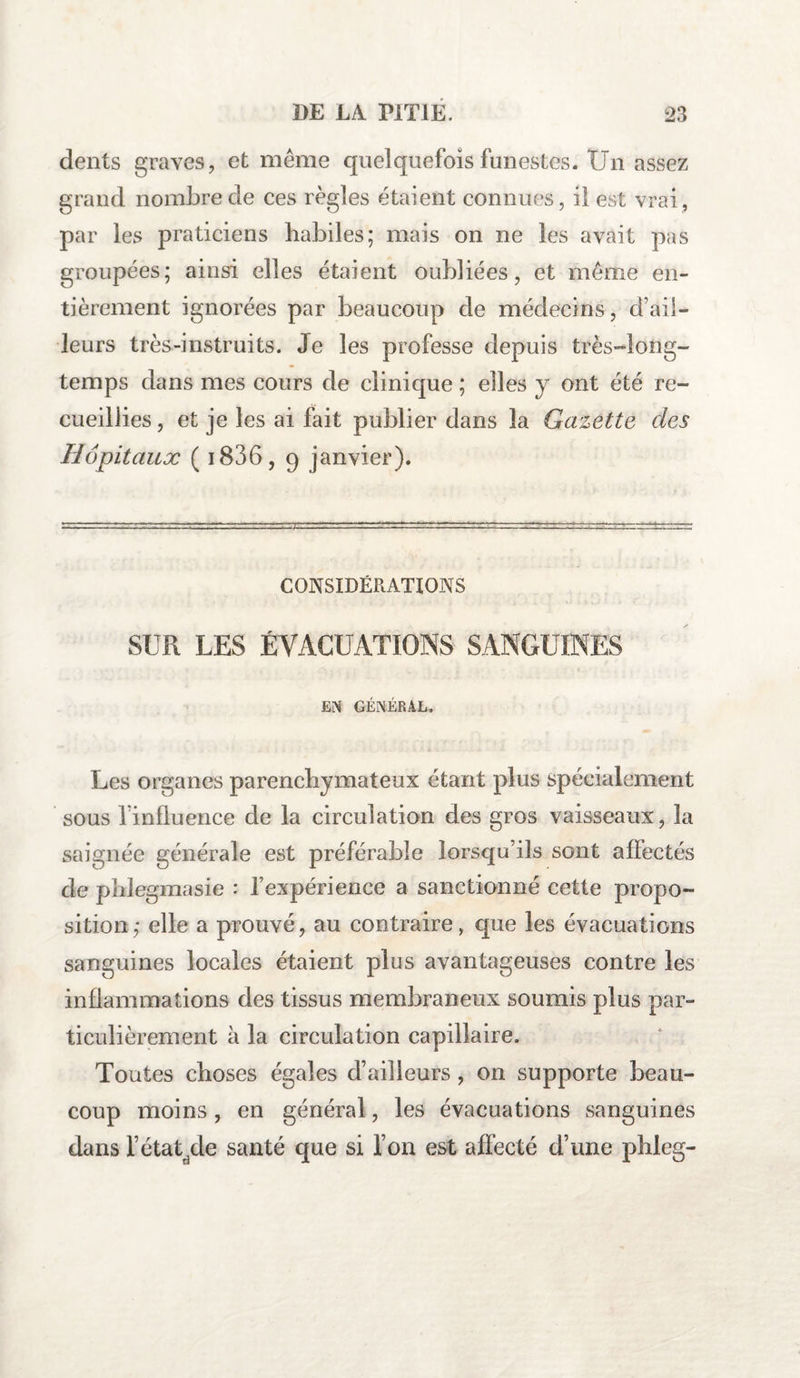 dents graves, et meme quelquefois funestes. Un assez grand nombre de ces règles étaient connues, il est vrai, par les praticiens habiles; mais on ne les avait pas groupées; ainsi elles étaient oubliées, et même en¬ tièrement ignorées par beaucoup de médecins, d’aii- leurs très-instruits. Je les professe depuis très-long¬ temps dans mes cours de clinique ; elles y ont été re¬ cueillies , et je les ai fait publier dans la Gazette des Hôpitaux ( 1806, 9 janvier). CONSIDÉRATIONS SUR LES ÉVACUATIONS SANGUINES EN GÉNÉRAL. Les organes parenchymateux étant plus spécialement sous finfluence de la circulation des gros vaisseaux, la saignée générale est préférable lorsqu’ils sont affectés de phlegmasie : l’expérience a sanctionné cette propo¬ sition; elle a prouvé, au contraire, que les évacuations sanguines locales étaient plus avantageuses contre les inflammations des tissus membraneux soumis plus par¬ ticulièrement à la circulation capillaire. Toutes choses égales d’ailleurs, on supporte beau¬ coup moins, en général, les évacuations sanguines dans l’étatyle santé que si l’on est affecté d’une phleg-