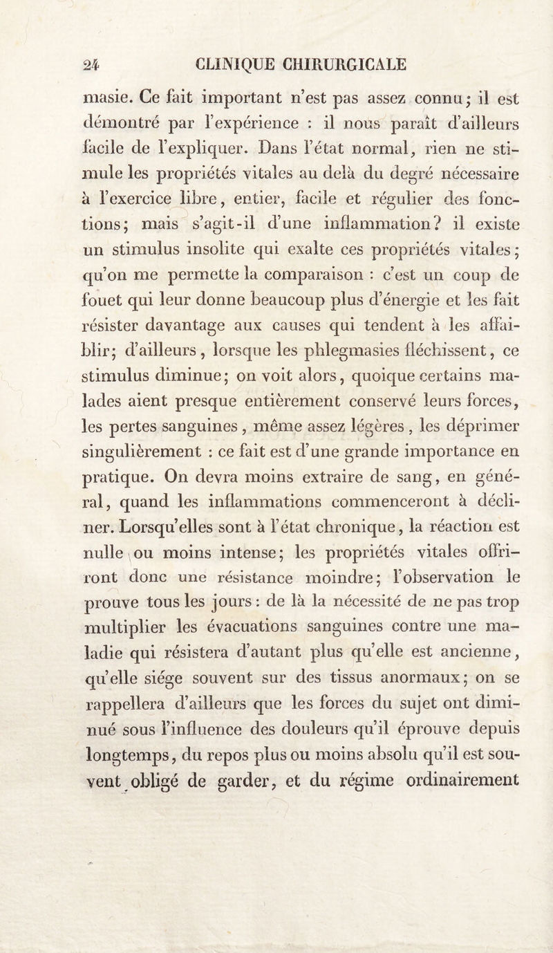 masie. Ce fait important n’est pas assez connu; il est démontré par Fexpérience : il nous parait d’ailleurs facile de l’expliquer. Dans l’état normal, rien ne sti¬ mule les propriétés vitales au delà du degré nécessaire à l’exercice libre, entier, facile et régulier des fonc¬ tions; mais s’agit-il d’une inflammation? il existe un stimulus insolite qui exalte ces propriétés vitales ; qu’on me permette la comparaison : c’est un coup de fouet qui leur donne beaucoup plus d’énergie et les fait résister davantage aux causes qui tendent à les affai¬ blir; d’ailleurs, lorsque les pblegmasies fléchissent, ce stimulus diminue ; on voit alors, quoique certains ma¬ lades aient presque entièrement conservé leurs forces, les pertes sanguines , même assez légères , les déprimer singulièrement : ce fait est d’une grande importance en pratique. On devra moins extraire de sang , en géné¬ ral, quand les inflammations commenceront à décli¬ ner. Lorsqu’elles sont à l’état chronique, la réaction est nulle \ ou moins intense ; les propriétés vitales offri¬ ront donc une résistance moindre; l’observation le prouve tous les jours : de là la nécessité de ne pas trop multiplier les évacuations sanguines contre une ma¬ ladie qui résistera d’autant plus quelle est ancienne, quelle siège souvent sur des tissus anormaux; on se rappellera d’ailleurs que les forces du sujet ont dimi¬ nué sous l’influence des douleurs qu’il éprouve depuis longtemps, du repos plus ou moins absolu qu’il est sou¬ vent obligé de garder, et du régime ordinairement