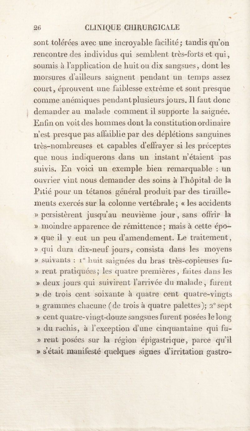 sont tolérées avec une incroyable facilité ; tandis qu’on rencontre des individus qui semblent très-forts et qui, soumis à l’application de huit ou dix sangsues, dont les morsures d’ailleurs saignent pendant un temps assez court, éprouvent une faiblesse extrême et sont presque comme anémiques pendant plusieurs jours. Il faut donc demander au malade comment il supporte la saignée. Enfin on voit des hommes dont la constitution ordinaire n est presque pas affaiblie par des déplétions sanguines très-nombreuses et capables d’effrayer si les préceptes que nous indiquerons dans un instant n’étaient pas suivis. En voici un exemple bien remarquable : un ouvrier vint nous demander des soins à l’hôpital de la Pitié pour un tétanos générai produit par des tiraille¬ ments exercés sur la colonne vertébrale ; « les accidents » persistèrent jusqu’au neuvième jour, sans offrir la » moindre apparence de rémittence ; mais à cette épo- » que il y eut un peu d’amendement. Le traitement, )> qui dura dix-neuf jours, consista dans les moyens )> suivants : i° huit saignées du bras très-copieuses fu- )) rent pratiquées; les quatre premières, faites dans les » deux jours qui suivirent l’arrivée du malade, furent )> de trois cent soixante à quatre cent quatre-vingts )> grammes chacune (de trois à quatre palettes); 2°sept » cent quatre-vingt-douze sangsues furent posées le long » du rachis, à l’exception d’une cinquantaine qui fu- » rent posées sur la région épigastrique, parce qu’il » s’était manifesté quelques signes d’irritation gastro-