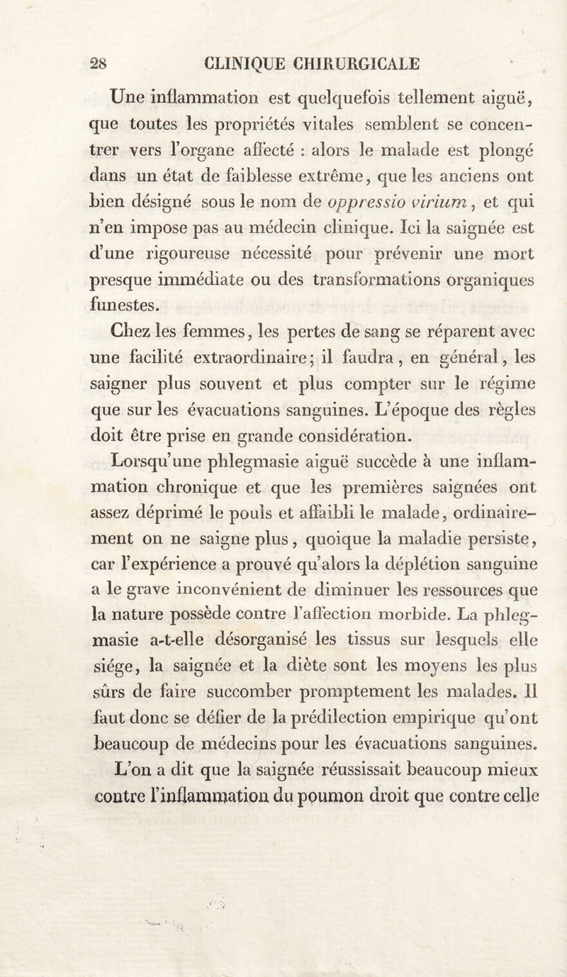 Une inflammation est quelquefois tellement aiguë, que toutes les propriétés vitales semblent se concen¬ trer vers l’organe affecté : alors le malade est plongé dans un état de faiblesse extrême, que les anciens ont bien désigné sous le nom de oppressio viriumet qui n’en impose pas au médecin clinique. Ici la saignée est d’une rigoureuse nécessité pour prévenir une mort presque immédiate ou des transformations organiques funestes. Chez les femmes, les pertes de sang se réparent avec une facilité extraordinaire ; il faudra, en général, les saigner plus souvent et plus compter sur le régime que sur les évacuations sanguines. L’époque des règles doit être prise en grande considération. Lorsqu’une phlegmasie aiguë succède à une inflam¬ mation chronique et que les premières saignées ont assez déprimé le pouls et affaibli le malade, ordinaire¬ ment on ne saigne plus, quoique la maladie persiste, car l’expérience a prouvé qu’alors la déplétion sanguine a le grave inconvénient de diminuer les ressources que la nature possède contre raffection morbide. La phleg¬ masie a-t-elle désorganisé les tissus sur lesquels elle siège, la saignée et la diète sont les moyens les plus sûrs de faire succomber promptement les malades. Il faut donc se défier de la prédilection empirique qu’ont beaucoup de médecins pour les évacuations sanguines. L’on a dit que la saignée réussissait beaucoup mieux contre l’inflammation du poumon droit que contre celle