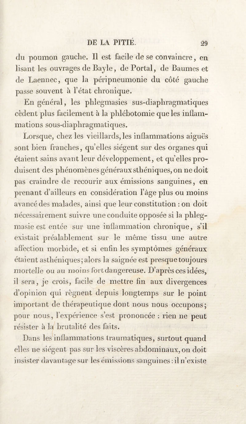 du poumon gauche. Il est facile de se convaincre , en lisant les ouvrages de Bayle, de Portai, de Baumes et de Laennec, que la péripneumonie du côté gauche passe souvent à l’état chronique. En général, les phlegmasies sus-diaphragmatiques cèdent plus facilement à la phlébotomie que les inflam¬ mations sous-diaphragmatiques. Lorsque, chez les vieillards, les inflammations aiguës sont bien franches, qu’elles siègent sur des organes qui étaient sains avant leur développement, et qu’elles pro¬ duisent des phénomènes généraux sthéniques, on ne doit pas craindre de recourir aux émissions sanguines, en prenant d’ailleurs en considération l’âge plus ou moins avancé des malades, ainsi que leur constitution : on doit nécessairement suivre une conduite opposée si la phleg- masie est entée sur une inflammation chronique, s’il existait préalablement sur le même tissu une autre affection morbide, et si enfin les symptômes généraux étaient asthéniques; alors la saignée est presque toujours mortelle ou au moins fort dangereuse. D’après ces idées, il sera, je crois, facile de mettre fin aux divergences d’opinion qui régnent depuis longtemps sur le point important de thérapeutique dont nous nous occupons; pour nous, l’expérience s’est prononcée : rien ne peut résister à la brutalité des faits. Dans les inflammations traumatiques, surtout quand elles ne siègent pas sur les viscères abdominaux, on doit insister davantage sur les émissions sanguines: il n’existe