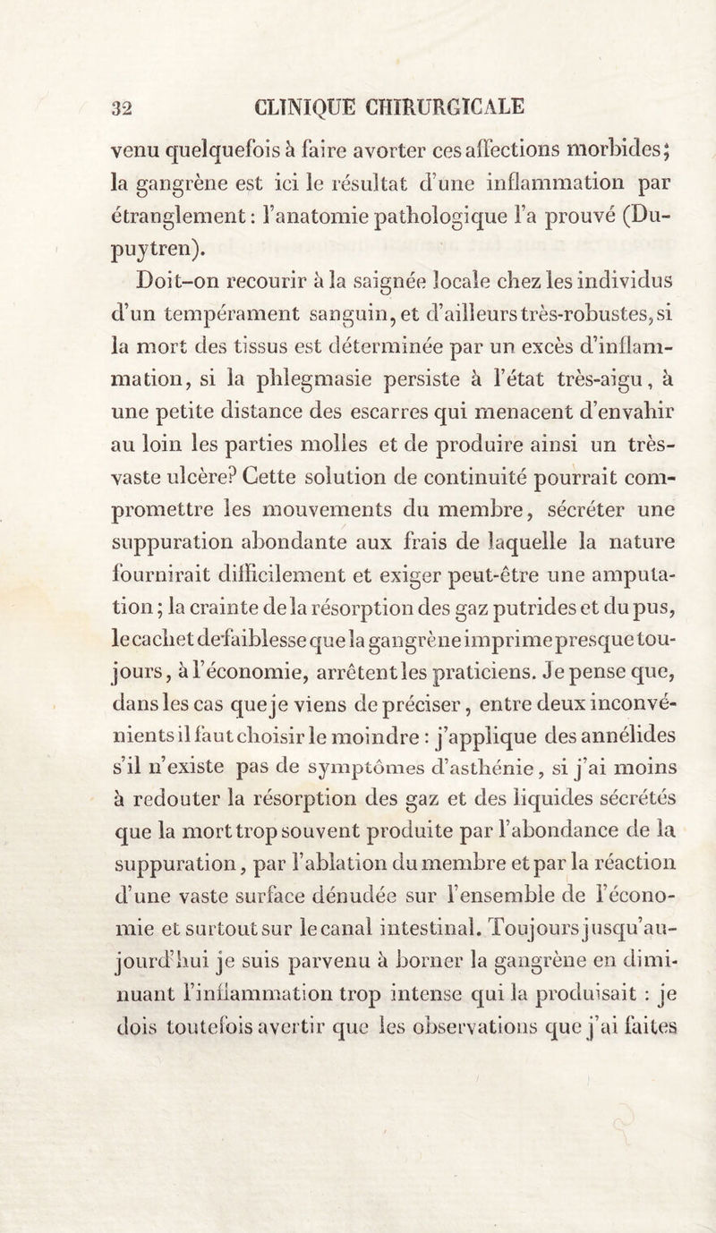 venu quelquefois h faire avorter ces affections morbides; la gangrène est ici le résultat cf une inflammation par étranglement : l’anatomie pathologique fa prouvé (Du- puytren). Doit-on recourir à la saignée locale chez les individus d’un tempérament sanguin, et d’ailleurs très-robustes, si la mort des tissus est déterminée par un excès d’inflam¬ mation, si la phlegmasie persiste à l’état très-aigu, à une petite distance des escarres qui menacent d’envahir au loin les parties molles et de produire ainsi un très- vaste ulcère? Cette solution de continuité pourrait com¬ promettre les mouvements du membre, sécréter une suppuration abondante aux frais de laquelle la nature fournirait difficilement et exiger peut-être une amputa¬ tion ; la crainte delà résorption des gaz putrides et du pus, le cachet defaiblesse que la gangrène imprime presque tou¬ jours , à l’économie, arrêtent les praticiens. Je pense que, dans les cas que je viens de préciser, entre deux inconvé¬ nients il faut choisir le moindre : j’applique des annélides s’il n’existe pas de symptômes d’asthénie, si j’ai moins à redouter la résorption des gaz et des liquides sécrétés que la mort trop souvent produite par fabondance de la suppuration, par l’ablation du membre et par la réaction d’une vaste surface dénudée sur l’ensemble de f écono¬ mie et surtout sur le canal intestinal. Toujours jusqu’au¬ jourd’hui je suis parvenu à borner la gangrène en dimi¬ nuant l’inflammation trop intense qui la produisait : je dois toutefois avertir que UJjùC l A