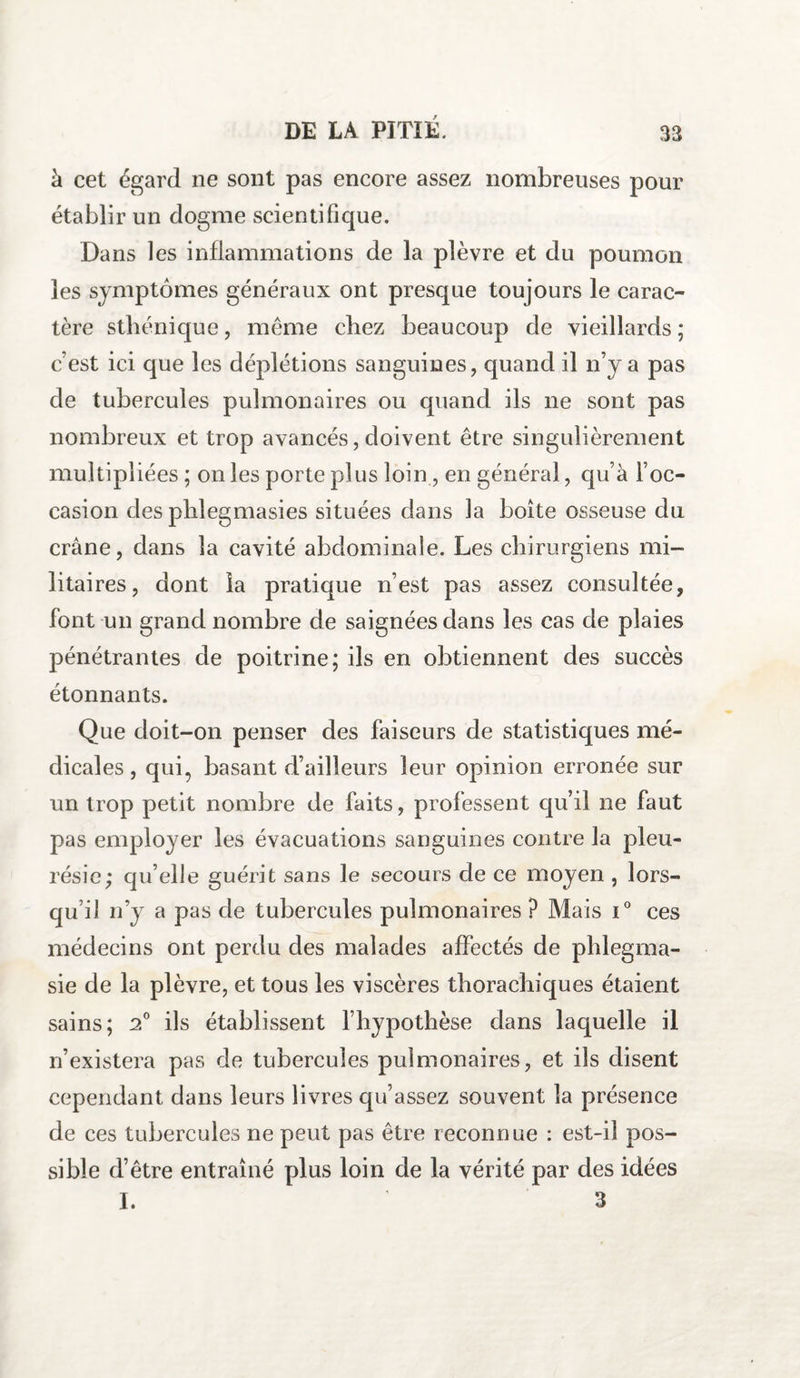 à cet égard ne sont pas encore assez nombreuses pour établir un dogme scientifique. Dans les inflammations de la plèvre et du poumon les symptômes généraux ont presque toujours le carac¬ tère sthénique, même chez beaucoup de vieillards ; c’est ici que les déplétions sanguines, quand il n’y a pas de tubercules pulmonaires ou quand ils ne sont pas nombreux et trop avancés, doivent être singulièrement multipliées ; on les porte plus loin, en général, qu’à l’oc¬ casion des phlegmasies situées dans la boîte osseuse du crâne, dans la cavité abdominale. Les chirurgiens mi¬ litaires, dont la pratique n’est pas assez consultée, font un grand nombre de saignées dans les cas cle plaies pénétrantes de poitrine; ils en obtiennent des succès étonnants. Que doit-on penser des faiseurs de statistiques mé¬ dicales , qui, basant d’ailleurs leur opinion erronée sur un trop petit nombre de faits, professent qu’il ne faut pas employer les évacuations sanguines contre la pleu¬ résie; qu’elle guérit sans le secours de ce moyen , lors¬ qu’il n’y a pas de tubercules pulmonaires ? Mais T ces médecins ont perdu des malades affectés de phlegma- sie de la plèvre, et tous les viscères thorachiques étaient sains; 2° ils établissent l’hypothèse dans laquelle il n’existera pas de tubercules pulmonaires, et iis disent cependant dans leurs livres qu’assez souvent la présence de ces tubercules ne peut pas être reconnue : est-il pos¬ sible d’être entraîné plus loin de la vérité par des idées I. 3