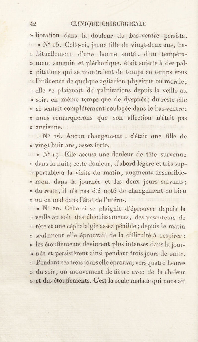 )) lioration clans la douleur du bas-ventre persista. )> N° i5. Celle-ci, jeune fille de vingt-deux ans, ha~ » bituellement d’une bonne santé , d’un tempéra- » ment sanguin et pléthorique, était sujette à des pal- » pitations qui se montraient de temps en temps sous )> l’influence de quelque agitation physique ou morale; » elle se plaignait de palpitations depuis la veille au » soir, en même temps que de dyspnée; du reste elle » se sentait complètement soulagée dans le bas-ventre ; » nous remarquerons que son affection n’était pas » ancienne. » N° 16. Aucun changement : c’était une fille de » vingt-huit ans, assez forte. » N° 17. Elle accusa une douleur de tête survenue » dans la nuit; cette douleur, d’abord légère ettrès-sup- )> portable à la visite du matin, augmenta insensible- » ment dans la journée et les deux jours suivants; » du reste, il n’a pas été noté de changement en bien » ou en mal dans l’état de l’utérus. » N° 20. Celle-ci se plaignit d’éprouver depuis la » veille au soir des éblouissements, des pesanteurs de » tête et une céphalalgie assez pénible ; depuis le matin » seulement elle éprouvait de la difficulté à respirer : » les étouffements devinrent plus intenses dans la jour- » née et persistèrent ainsi pendant trois jours de suite. » Pendant ces trois jours elle éprouva, vers quatre heures )> du soir, un mouvement de fièvre avec de la chaleur » et des étouffements. C’est la seule malade qui nous ait