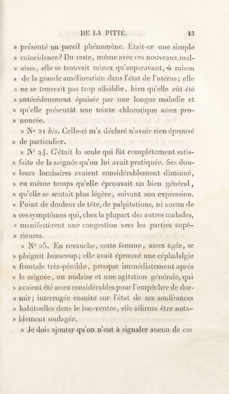 )) présenté un pareil phénomène. Etait-ce une simple » coïncidence? Du reste, même avec ces nouveaux mal- » aises, elle se trouvait mieux qu’auparavant,-à raison » de la grande amélioration dans Fétat de l’utérus; elle » ne se trouvait pas trop affaiblie, bien qu’elle eût été » antécédemment épuisée par une longue maladie et » qu’elle présentât une teinte chlorotique assez pro- » noncée. » N° 21 bis. Celle-ci m’a déclaré n’avoir rien éprouvé » de particulier. )) N° 24. C’était la seule qui fût complètement satis- » faite de la saignée qu’on lui avait pratiquée. Ses dou- » leurs lombaires avaient considérablement diminué, » en même temps qu’elle éprouvait un bien général, » qu’elle se sentait plus légère, suivant son expression. » Point de douleur de tête, de palpitations, ni aucun de )> ces symptômes qui, chez la plupart des autres malades, » manifestèrent une congestion vers les parties supé- » rieures. » N° 25. En revanche, cette femme, assez âgée, se » plaignit beaucoup ; elle avait éprouvé une céphalalgie )> frontale très-pénible, presque immédiatement après )> la saignée, un malaise et une agitation générale, qui )> avaient été assez considérables pour l’empêcher de dor- » mir; interrogée ensuite sur l’état de ses souffrances » habituelles dans le bas-ventre, elle affirma être nota- » blement soulagée. » Je dois ajouter qu’on n’eut à signaler aucun de ces
