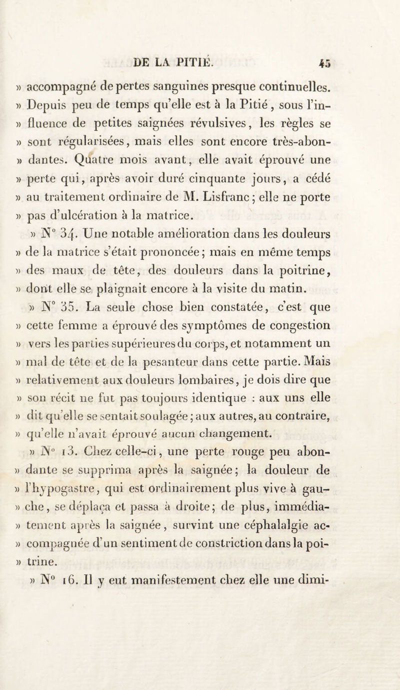 )) accompagné de pertes sanguines presque continuelles. )) Depuis peu de temps qu’elle est à la Pitié, sous l’in- » fluence de petites saignées révulsives, les règles se )> sont régularisées, mais elles sont encore très-abon- » dantes. Quatre mois avant, elle avait éprouvé une » perte qui, après avoir duré cinquante jours, a cédé » au traitement ordinaire de M. Lisfranc; elle ne porte )> pas d’ulcération à la matrice. » N° 34. Une notable amélioration dans les douleurs w de 1 a matrice s’était prononcée; mais en même temps » des maux de tête, des douleurs dans la poitrine, )> dont efle se plaignait encore à la visite du matin. )> N° 35. La seule chose bien constatée, c’est que » cette femme a éprouvé des symptômes de congestion » vers les parties supérieures du corps, et notamment un » mal de tête et de la pesanteur dans cette partie. Mais » relativement aux douleurs lombaires, je dois dire que » son récit 11e fut pas toujours identique : aux uns elle » dit qu elle se sentait soulagée ; aux autres, au contraire, » qu’elle 11’avait éprouvé aucun changement. » J\° i3. Chez celle-ci, une perte rouge peu abon- » dante se supprima après la saignée; la douleur de )> l’hypogastre, qui est ordinairement plus vive à gau- » che, se déplaça et passa à droite; de plus, immédia- » tement après la saignée, survint une céphalalgie ac- » compagnée d’un sentiment de constrictiondansla poi- » trine. » N° i6. Il y eut manifestement chez elle une dirai-