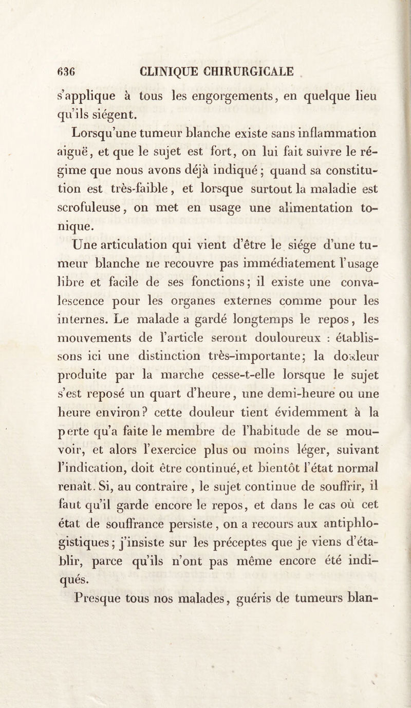 s’applique à tous les engorgements, en quelque lieu qu’ils siègent. Lorsqu’une tumeur blanche existe sans inflammation aiguë, et que le sujet est fort, on lui fait suivre le ré¬ gime que nous avons déjà indiqué; quand sa constitu¬ tion est très-faible, et lorsque surtout la maladie est scrofuleuse, on met en usage une alimentation to¬ nique. Une articulation qui vient d’être le siège d’une tu¬ meur blanche ne recouvre pas immédiatement l’usage libre et facile de ses fonctions; il existe une conva¬ lescence pour les organes externes comme pour les internes. Le malade a gardé longtemps le repos, les mouvements de l’article seront douloureux : établis¬ sons ici une distinction très-importante; la douleur produite par la marche cesse-t-elle lorsque le sujet s’est reposé un quart d’heure, une demi-heure ou une heure environ? cette douleur tient évidemment à la perte qu’a faite le membre de l’habitude de se mou¬ voir, et alors l’exercice plus ou moins léger, suivant l’indication, doit être continué, et bientôt l’état normal renaît. Si, au contraire , 3e sujet continue de souffrir, il faut qu’il garde encore le repos, et dans le cas où cet état de souffrance persiste , on a recours aux antiphlo¬ gistiques ; j’insiste sur les préceptes que je viens d’éta¬ blir, parce qu’ils n’ont pas même encore été indi¬ qués. Presque tous nos malades, guéris de tumeurs blan-