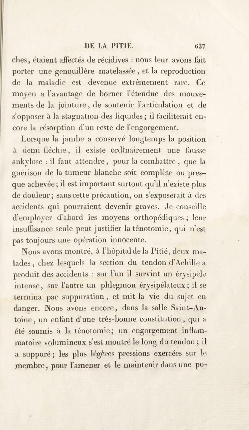 ches, étaient affectés de récidives : nous leur avons fait porter une genouillère matelassée, et la reproduction de la maladie est devenue extrêmement rare. Ce moyen a l’avantage de borner l’étendue des mouve¬ ments de la jointure, de soutenir l’articulation et de s’opposer à la stagnation des liquides ; il faciliterait en¬ core la résorption d’un reste de l’engorgement. Lorsque la jambe a conservé longtemps la position à demi fléchie, il existe ordinairement une fausse ankylosé : il faut attendre, pour la combattre , que la guérison de la tumeur blanche soit complète ou pres¬ que achevée; il est important surtout qu’il n’existe plus de douleur ; sans cette précaution, on s’exposerait à des accidents qui pourraient devenir graves. Je conseille d’employer d’abord les moyens orthopédiques ; leur insuffisance seule peut justifier la ténotomie, qui n’est pas toujours une opération innocente. Nous avons montré, à l’hôpital de la Pitié, deux ma¬ lades , chez lesquels la section du tendon d’Achille a * JL produit des accidents : sur l’un il survint un érysipèle intense, sur l’autre un phlegmon érysipélateux; il se termina par suppuration , et mit la vie du sujet en danger. Nous avons encore, dans la salle Saint-An¬ toine, un enfant d’une très-bonne constitution , qui a été soumis à la ténotomie; un engorgement inflam¬ matoire volumineux s’est montré le long du tendon ; il a suppuré ; les plus légères pressions exercées sur le membre, pour l’amener et le maintenir dans une po-