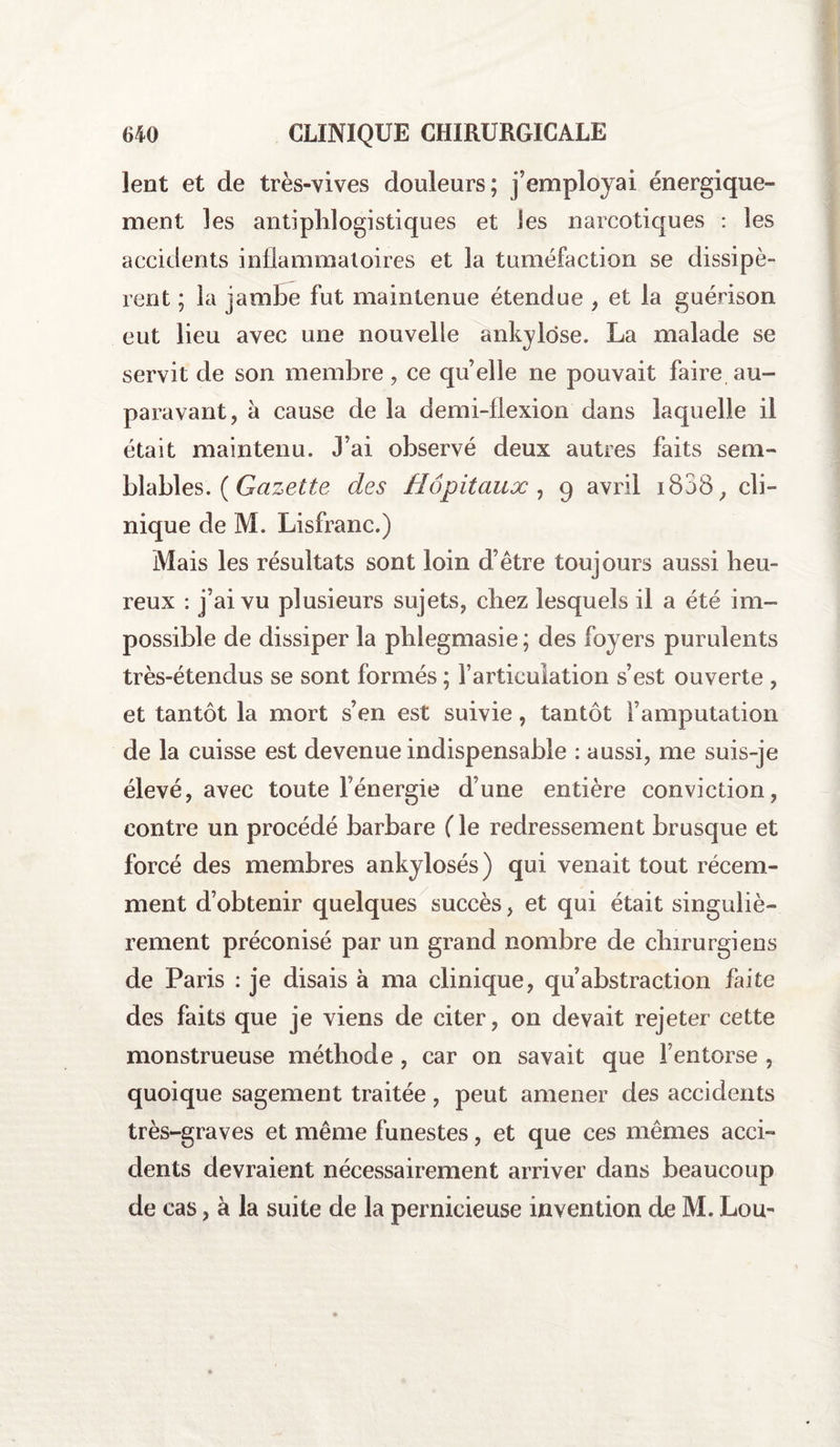 lent et de très-vives douleurs; j’employai énergique¬ ment les antiphlogistiques et les narcotiques : les accidents inflammatoires et la tuméfaction se dissipè¬ rent ; la jambe fut maintenue étendue , et la guérison eut lieu avec une nouvelle ankylosé. La malade se servit de son membre, ce quelle ne pouvait faire au¬ paravant, à cause de la demi-flexion dans laquelle il était maintenu. J’ai observé deux autres faits sem¬ blables. ( Gazette des Hôpitaux , 9 avril i838, cli¬ nique de M. Lisfranc.) Mais les résultats sont loin d’être toujours aussi heu¬ reux : j’ai vu plusieurs sujets, chez lesquels il a été im¬ possible de dissiper la phlegmasie; des foyers purulents très-étenclus se sont formés ; l’articulation s’est ouverte , et tantôt la mort s’en est suivie, tantôt l’amputation de la cuisse est devenue indispensable : aussi, me suis-je élevé, avec toute fénergie d’une entière conviction, contre un procédé barbare ( le redressement brusque et forcé des membres ankylosés) qui venait tout récem¬ ment d’obtenir quelques succès, et qui était singuliè¬ rement préconisé par un grand nombre de chirurgiens de Paris : je disais à ma clinique, qu abstraction faite des faits que je viens de citer, on devait rejeter cette monstrueuse méthode, car on savait que l’entorse , quoique sagement traitée, peut amener des accidents très-graves et même funestes, et que ces mêmes acci¬ dents devraient nécessairement arriver dans beaucoup de cas, à la suite de la pernicieuse invention de M. Lou-