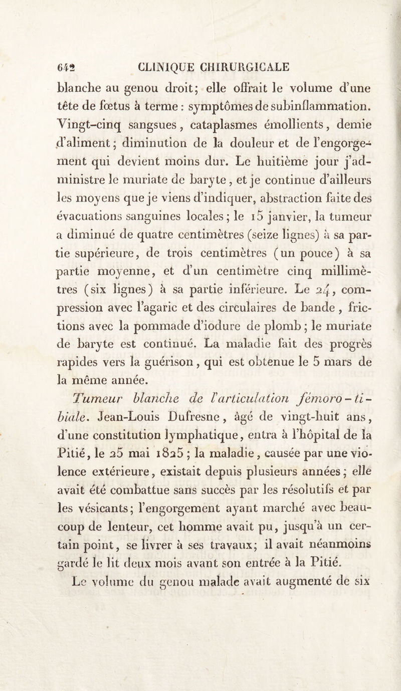 blanche au genou droit; elle offrait le volume d’une tête de fœtus à terme : symptômes de subinfîammation. Vingt-cinq sangsues , cataplasmes émollients , demie d’aliment ; diminution de 3a douleur et de l’engorge¬ ment qui devient moins dur. Le huitième jour j’ad¬ ministre le muriate de baryte, et je continue d’ailleurs les moyens que je viens d’indiquer, abstraction faite des évacuations sanguines locales; le i5 janvier, la tumeur a diminué de quatre centimètres (seize lignes) à sa par¬ tie supérieure, de trois centimètres (un pouce) à sa partie moyenne, et d’un centimètre cinq millimè¬ tres (six lignes) à sa partie inférieure. Le 2/f, com¬ pression avec l’agaric et des circulaires de bande , fric¬ tions avec la pommade d’iodure de plomb ; le muriate de baryte est continué. La maladie fait des progrès rapides vers la guérison, qui est obtenue le 5 mars de la même année. Tumeur blanche de Varticulation fémoro-ti¬ biale. Jean-Louis Dufresne, âgé de vingt-huit ans, d’une constitution lymphatique, entra à l’hôpital de la Pitié, le n5 mai i8a5 ; la maladie, causée par une vio¬ lence extérieure, existait depuis plusieurs années; elle avait été combattue sans succès par les résolutifs et par les vésicants; l’engorgement ayant marché avec beau¬ coup de lenteur, cet homme avait pu, jusqu’à un cer¬ tain point, se livrer à ses travaux; il avait néanmoins gardé le lit deux mois avant son entrée à la Pitié. Le volume du genou malade avait augmenté de six