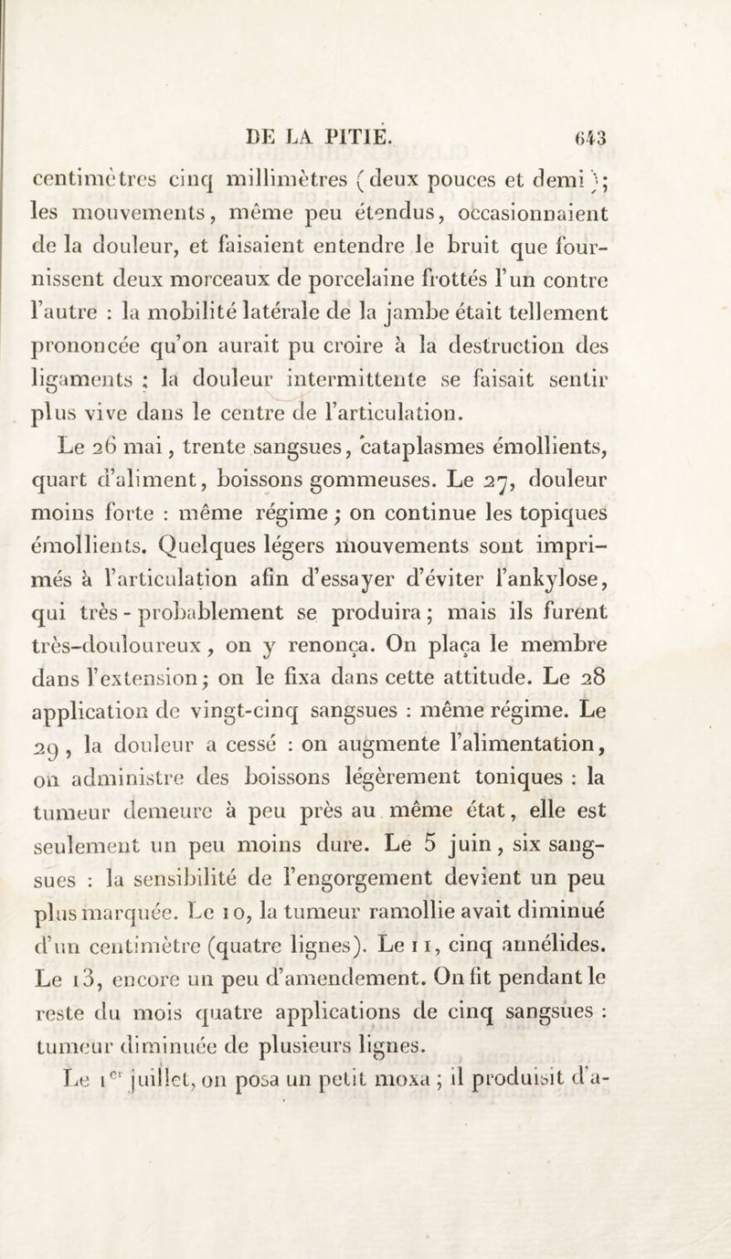 centimètres cinq millimètres (deux pouces et demi); les mouvements, meme peu étendus, occasionnaient de la douleur, et faisaient entendre le bruit que four¬ nissent deux morceaux de porcelaine frottés F un contre l’autre : la mobilité latérale de la jambe était tellement prononcée qu’on aurait pu croire à la destruction des ligaments ; la douleur intermittente se faisait sentir plus vive dans le centre de l’articulation. Le 26 mai, trente sangsues, cataplasmes émollients, quart d’aliment, boissons gommeuses. Le 27, douleur moins forte : même régime ; on continue les topiques émollients. Quelques légers mouvements sont impri¬ més h. l’articulation afin d’essayer d’éviter i’ankylose, qui très - probablement se produira ; mais ils furent très-douloureux, on y renonça. On plaça le membre dans l’extension; on le fixa dans cette attitude. Le 28 application de vingt-cinq sangsues : même régime. Le 29 , la douleur a cessé : on augmente l’alimentation, on administre des boissons légèrement toniques : la tumeur demeure à peu près au même état, elle est seulement un peu moins dure. Le 5 juin, six sang¬ sues : la sensibilité de l’engorgement devient un peu plus marquée. Le 10, la tumeur ramollie avait diminué d’un centimètre (quatre lignes). Le 11, cinq annélides. Le i3, encore un peu d’amendement. On fit pendant le reste du mois quatre applications de cinq sangsues : tumeur diminuée de plusieurs lignes. Le iGl juillet, on posa un petit moxa ; il produisit d a-