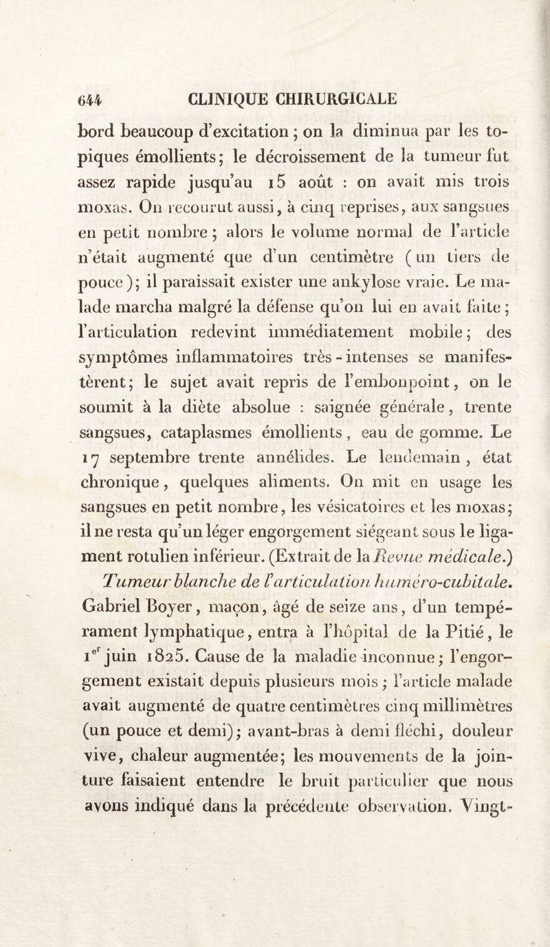 bord beaucoup d’excitation ; on la diminua par les to¬ piques émollients; le décroissement de la tumeur fut assez rapide jusqu’au i5 août : on avait mis trois moxas. On recourut aussi, à cinq reprises, aux sangsues en petit nombre; alors le volume normal de l’article n’était augmenté que d’un centimètre ( un tiers de pouce); il paraissait exister une ankylosé vraie. Le ma¬ lade marcha malgré la défense qu’on lui en avait faite ; l’articulation redevint immédiatement mobile ; des symptômes inflammatoires très - intenses se manifes¬ tèrent; le sujet avait repris de l’embonpoint, on le soumit à la diète absolue : saignée générale, trente sangsues, cataplasmes émollients, eau de gomme. Le 17 septembre trente annélides. Le lendemain, état chronique, quelques aliments. On mit en usage les sangsues en petit nombre, les vésicatoires et les moxas; il ne resta qu’un léger engorgement siégeant sous le liga¬ ment rotulien inférieur. (Extrait de lajRevue médicale.) Tumeur blanche de P articulation huméro-cubitale. Gabriel Boyer, maçon, âgé de seize ans, d’un tempé¬ rament lymphatique, entra à l’hôpital de la Pitié, le Ie'juin 1825. Cause de la maladie inconnue ; l’engor¬ gement existait depuis plusieurs mois ; l’article malade avait augmenté de quatre centimètres cinq millimètres (un pouce et demi); avant-bras à demi fléchi, douleur vive, chaleur augmentée; les mouvements de la join¬ ture faisaient entendre le bruit particulier que nous avons indiqué dans la précédente observation. Vingt-