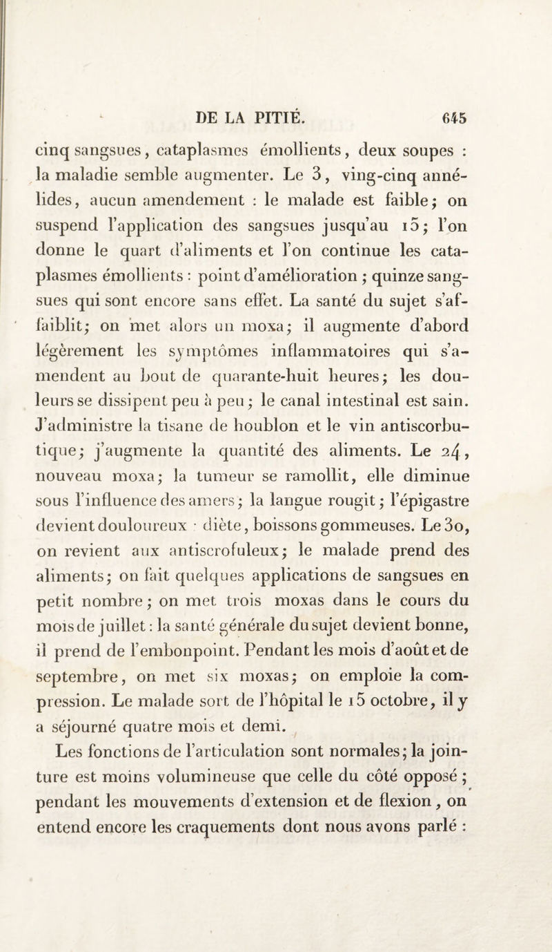 cinq sangsues, cataplasmes émollients, deux soupes : la maladie semble augmenter. Le 3, ving-cinq anné- lides, aucun amendement : le malade est faible; on suspend l’application des sangsues jusqu’au i5; l’on donne le quart d’aliments et l’on continue les cata¬ plasmes émollients : point d’amélioration ; quinze sang¬ sues qui sont encore sans effet. La santé du sujet s’af¬ faiblit; on met alors un moxa; il augmente d’abord légèrement les symptômes inflammatoires qui s’a¬ mendent au bout de quarante-huit heures; les dou¬ leurs se dissipent peu à peu; le canal intestinal est sain. J’administre la tisane de houblon et le vin antiscorbu¬ tique; j’augmente la quantité des aliments. Le 24, nouveau moxa; la tumeur se ramollit, elle diminue sous l’influence des amers; la langue rougit; l’épigastre devient douloureux • diète, boissons gommeuses. Le3o, on revient aux antiscrofuleux; le malade prend des aliments; on fait quelques applications de sangsues en petit nombre ; on met trois moxas dans le cours du mois de juillet : la santé générale du sujet devient bonne, il prend de l’embonpoint. Pendant les mois d’août et de septembre, on met six moxas; on emploie la com¬ pression. Le malade sort de l’hôpital le i5 octobre, il y a séjourné quatre mois et demi. Les fonctions de l’articulation sont normales; la join¬ ture est moins volumineuse que celle du côté opposé ; * pendant les mouvements d’extension et de flexion, on entend encore les craquements dont nous avons parlé :